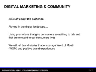 DIGITAL MARKETING & COMMUNITY Its is all about the audience. Playing in the digital landscape… Using promotions that give consumers something to talk and that are relevant to our consumers lives We will tell brand stories that encourage Word of Mouth (WOM) and positive brand experiences 