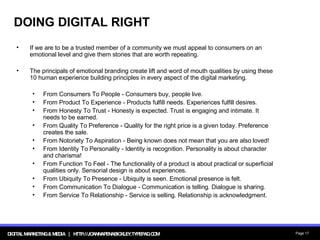 DOING DIGITAL RIGHT If we are to be a trusted member of a community we must appeal to consumers on an emotional level and give them stories that are worth repeating.  The principals of emotional branding create lift and word of mouth qualities by using these 10 human experience building principles in every aspect of the digital marketing. From Consumers To People - Consumers buy, people live. From Product To Experience - Products fulfill needs. Experiences fulfill desires. From Honesty To Trust - Honesty is expected. Trust is engaging and intimate. It needs to be earned.  From Quality To Preference - Quality for the right price is a given today. Preference creates the sale. From Notoriety To Aspiration - Being known does not mean that you are also loved! From Identity To Personality - Identity is recognition. Personality is about character and charisma! From Function To Feel - The functionality of a product is about practical or superficial qualities only. Sensorial design is about experiences. From Ubiquity To Presence - Ubiquity is seen. Emotional presence is felt. From Communication To Dialogue - Communication is telling. Dialogue is sharing. From Service To Relationship - Service is selling. Relationship is acknowledgment. 