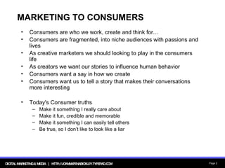 MARKETING TO CONSUMERS Consumers are who we work, create and think for… Consumers are fragmented, into niche audiences with passions and lives As creative marketers we should looking to play in the consumers life As creators we want our stories to influence human behavior Consumers want a say in how we create Consumers want us to tell a story that makes their conversations more interesting Today's Consumer truths Make it something I really care about   Make it fun, credible and memorable Make it something I can easily tell others Be true, so I don’t like to look like a liar 