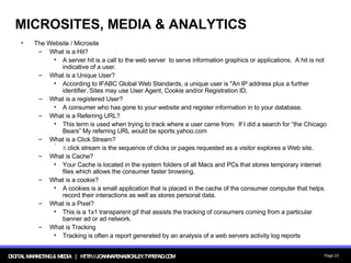 MICROSITES, MEDIA & ANALYTICS The Website / Microsite What is a Hit? A server hit is a call to the web server  to serve information graphics or applications.  A hit is not indicative of a user. What is a Unique User? According to IFABC Global Web Standards, a unique user is "An IP address plus a further identifier. Sites may use User Agent, Cookie and/or Registration ID. What is a registered User? A consumer who has gone to your website and register information in to your database. What is a Referring URL? This term is used when trying to track where a user came from.  If I did a search for “the Chicago Bears” My referring URL would be sports.yahoo.com What is a Click Stream? A  click stream is the sequence of clicks or pages requested as a visitor explores a Web site. What is Cache? Your Cache is located in the system folders of all Macs and PCs that stores temporary internet files which allows the consumer faster browsing. What is a cookie? A cookies is a small application that is placed in the cache of the consumer computer that helps record their interactions as well as stores personal data. What is a Pixel?  This is a 1x1 transparent gif that assists the tracking of consumers coming from a particular banner ad or ad network. What is Tracking Tracking is often a report generated by an analysis of a web servers activity log reports 