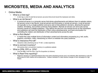 MICROSITES, MEDIA AND ANALYTICS Online Media What is a Click tag? A click tag is a line of code that ad servers use serve that ad and record the impression and clicks. What is an Ad Server? A central ad server is a computer server that stores advertisements and delivers them to website visitors. Ad servers come in two flavors: local ad servers and third-party or remote ad servers. Local ad servers are typically run by a single publisher and serve ads to that publisher's domains, allowing fine-grained creative, formatting, and content control by that publisher. Remote ad servers can serve ads across domains owned by multiple publishers. They deliver the ads from one central source so that advertisers and publishers can track the distribution of their online advertisements, and have one location for controlling the rotation and distribution of their advertisements across the web. What is Rich Media? is media that uses multiple forms of information content and information processing (e.g. text, audio, graphics, animation, video, interactivity) to inform or entertain the (user) audience.  What is Interactive Pre-roll? Interactive video advertising (not an TV AD - a video experience What is remnant inventory? All inventory that is not premium inventory on a publishers website What is CPM, CPC or  CPA? Cost Per Mille, Cost Per Click, Cost Per Acquisition (or Actions) What is Real-Time reporting? Real-time reporting is a dashboard feature that most online advertising servers and or ad networks offer advertisers to view the performance of their creative and ad placements.  It allows marketers to make iterative changes to their campaigns for high impact. 