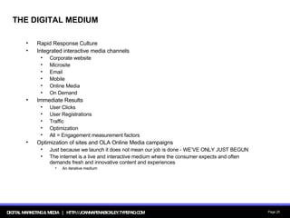 THE DIGITAL MEDIUM Rapid Response Culture Integrated interactive media channels Corporate website Microsite Email Mobile Online Media On Demand Immediate Results User Clicks User Registrations Traffic Optimization All = Engagement measurement factors Optimization of sites and OLA Online Media campaigns Just because we launch it does not mean our job is done - WE’VE ONLY JUST BEGUN The internet is a live and interactive medium where the consumer expects and often demands fresh and innovative content and experiences An iterative medium 