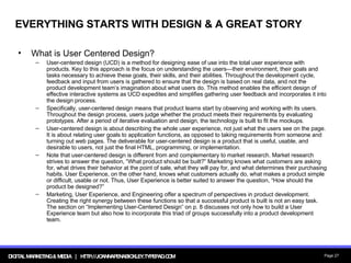 EVERYTHING STARTS WITH DESIGN & A GREAT STORY What is User Centered Design? User-centered design (UCD) is a method for designing ease of use into the total user experience with products. Key to this approach is the focus on understanding the users—their environment, their goals and tasks necessary to achieve these goals, their skills, and their abilities. Throughout the development cycle, feedback and input from users is gathered to ensure that the design is based on real data, and not the product development team’s imagination about what users do. This method enables the efficient design of effective interactive systems as UCD expedites and simplifies gathering user feedback and incorporates it into the design process. Specifically, user-centered design means that product teams start by observing and working with its users. Throughout the design process, users judge whether the product meets their requirements by evaluating prototypes. After a period of iterative evaluation and design, the technology is built to fit the mockups. User-centered design is about describing the whole user experience, not just what the users see on the page. It is about relating user goals to application functions, as opposed to taking requirements from someone and turning out web pages. The deliverable for user-centered design is a product that is useful, usable, and desirable to users, not just the final HTML, programming, or implementation. Note that user-centered design is different from and complementary to market research. Market research strives to answer the question, “What product should be built?” Marketing knows what customers are asking for, what drives their behavior at the point of sale, what they will pay for, and what determines their purchasing habits. User Experience, on the other hand, knows what customers actually do, what makes a product simple or difficult, usable or not. Thus, User Experience is better suited to answer the question, “How should the product be designed?” Marketing, User Experience, and Engineering offer a spectrum of perspectives in product development. Creating the right synergy between these functions so that a successful product is built is not an easy task. The section on “Implementing User-Centered Design” on p. 8 discusses not only how to build a User Experience team but also how to incorporate this triad of groups successfully into a product development team. 