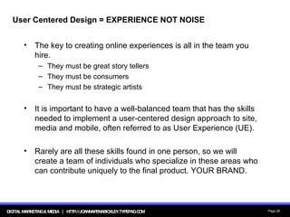 User Centered Design = EXPERIENCE NOT NOISE The key to creating online experiences is all in the team you hire. They must be great story tellers They must be consumers They must be strategic artists It is important to have a well-balanced team that has the skills needed to implement a user-centered design approach to site, media and mobile, often referred to as User Experience (UE).  Rarely are all these skills found in one person, so we will create a team of individuals who specialize in these areas who can contribute uniquely to the final product. YOUR BRAND. 