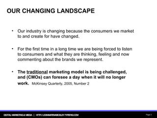OUR CHANGING LANDSCAPE Our industry is changing because the consumers we market to and create for have changed.  For the first time in a long time we are being forced to listen to consumers and what they are thinking, feeling and now commenting about the brands we represent. The  traditional  marketing model is being challenged, and (CMOs) can foresee a day when it will no longer work.   McKinsey Quarterly, 2005, Number 2 
