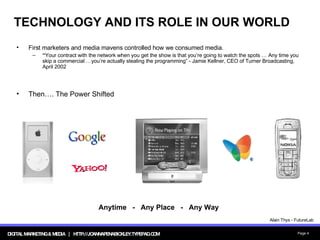 TECHNOLOGY AND ITS ROLE IN OUR WORLD First marketers and media mavens controlled how we consumed media. “ Your contract with the network when you get the show is that you’re going to watch the spots … Any time you skip a commercial …you’re actually stealing the programming” - Jamie Kellner, CEO of Turner Broadcasting, April 2002 Then…. The Power Shifted Anytime  -  Any Place  -  Any Way Alain Thys - FutureLab 