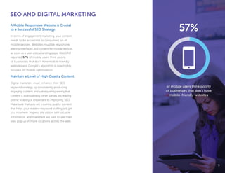 SEO AND DIGITAL MARKETING
A Mobile Responsive Website is Crucial
to a Successful SEO Strategy.
In terms of engagement marketing, your content
needs to be accessible to consumers on all
mobile devices. Websites must be responsive,
altering interfaces and content for mobile devices,
as soon as a user visits a landing page. WebDAM
reported 57% of mobile users think poorly
of businesses that don’t have mobile-friendly
websites and Google’s algorithm is now highly
focused on mobile optimization.
Maintain a Level of High Quality Content.
Digital marketers must enhance their SEO
keyword strategy by consistently producing
engaging content and subsequently seeing that
content is distributed by other parties. Increasing
online visibility is important to improving SEO.
Make sure that you are creating quality content
that helps your readers—keyword stuffing will get
you nowhere. Impress site visitors with valuable
information, and marketers are sure to see their
sites pop up in more locations across the web.
99
of mobile users think poorly
of businesses that don’t have
mobile-friendly websites
57%
 