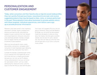 Marketers utilize data stored in their marketing
automation software, figures compiled from
previous purchase records, and predictive
analytics to give customers the most relevant
and unique experience. Because consumers
jump seamlessly between channels, all digital
and non-digital channels should provide
an element of personalization.
When built around specific wants, needs,
personalities, and actions, campaigns affect
consumers in more meaningful ways—delivering
exactly what they need when they need it.
Consider this example; a potential buyer comes
to your website from the healthcare sector.
You know that she is a healthcare provider
because you can look up her IP address.
Using a personalization tool you can serve
her specialized content, such as a video
addressing her needs and some customer
logos to show her that you work with her peers.
From there, she navigates off of your site and
goes to Facebook. Using a tool like Marketo’s
Ad Bridge, you can serve her personalized
healthcare ads based on what you know
about her industry. She then goes to another
website, and she sees the same, relevant
ads. Now she can’t keep you off of her mind
and she goes back to your site to consume
more content.
PERSONALIZATION AND
CUSTOMER ENGAGEMENT
Today, when consumers visit their favorite sites or log into social media profiles,
they can quickly find past purchases, reward points accrued, and receive
suggested products they may like based on likes, clicks, or reviews performed
in the past. Personalization tools allow businesses to provide website visitors
with these targeted, individual experiences, even before users sign
up or provide personal information.
1111
 