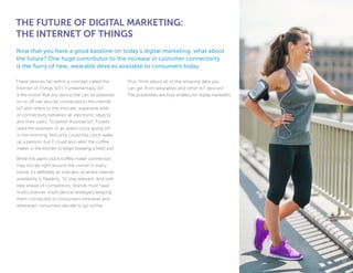 These devices fall within a concept called the
Internet of Things (IoT). Fundamentally, IoT
is the notion that any device that can be powered
on or off can also be connected to the internet.
IoT also refers to the intricate, expansive web
of connectivity between all electronic objects
and their users. To better illustrate IoT, Forbes
used the example of an alarm clock going off
in the morning. Not only could this clock wake
up a person, but it could also alert the coffee
maker in the kitchen to begin brewing a fresh pot.
While this alarm clock-coffee maker connection
may not be right around the corner in every
home, it’s definitely an indicator of where internet
availability is heading. To stay relevant, and one
step ahead of competitors, brands must have
multi-channel, multi-device strategies keeping
them connected to consumers wherever and
whenever consumers decide to go online.
Plus, think about all of the amazing data you
can get from wearables and other IoT devices?
The possibilities are truly endless for digital marketers.
THE FUTURE OF DIGITAL MARKETING:
THE INTERNET OF THINGS
Now that you have a good baseline on today’s digital marketing, what about
the future? One huge contributor to the increase in customer connectivity
is the flurry of new, wearable devices available to consumers today.
1212
 