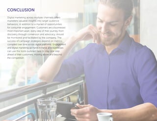 1313
Digital marketing across multiple channels offers
marketers valuable insights into target audience
behaviors, in addition to a myriad of opportunities
for consumer engagement. Customers are a businesses’
most important asset; every step of their journey, from
discovery through conversion and advocacy, should
be monitored and facilitated by the company. The
success of campaign strategies depend on metrics
compiled over time across digital platforms. Engagement
and digital marketing go hand-in-hand, and businesses
can use the tools outlined here to stay one step
ahead of their customers, moving above and beyond
the competition.
CONCLUSION
 