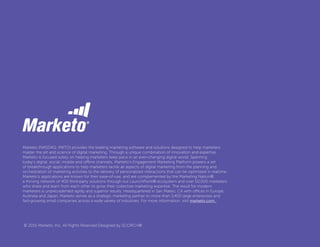 Marketo (NASDAQ: MKTO) provides the leading marketing software and solutions designed to help marketers
master the art and science of digital marketing. Through a unique combination of innovation and expertise,
Marketo is focused solely on helping marketers keep pace in an ever-changing digital world. Spanning
today’s digital, social, mobile and offline channels, Marketo’s Engagement Marketing Platform powers a set
of breakthrough applications to help marketers tackle all aspects of digital marketing from the planning and
orchestration of marketing activities to the delivery of personalized interactions that can be optimized in realtime.
Marketo’s applications are known for their ease-of-use, and are complemented by the Marketing Nation®,
a thriving network of 400 third-party solutions through our LaunchPoint® ecosystem and over 50,000 marketers
who share and learn from each other to grow their collective marketing expertise. The result for modern
marketers is unprecedented agility and superior results. Headquartered in San Mateo, CA with offices in Europe,
Australia and Japan, Marketo serves as a strategic marketing partner to more than 3,400 large enterprises and
fast-growing small companies across a wide variety of industries. For more information, visit marketo.com.
© 2015 Marketo, Inc. All Rights Reserved Designed by SCORCH®
 