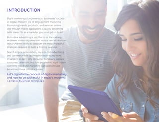 11
Digital marketing is fundamental to businesses’ success
in today’s modern era of engagement marketing.
Promoting brands, products, and services online
and through mobile applications is quickly becoming
table stakes. So as a marketer, you must get on board.
But online advertising is just the tip of the iceberg.
Marketers have to dig deep into today’s vast and intricate
cross-channel world to discover the most impactful
strategies required to build a thriving business.
Search engine optimization, pay-per-click advertising,
and conversion rate optimization techniques work
in tandem to demystify consumer behaviors, capture
customers’ attention, and turn people into loyal buyers
over time. No digital marketing campaign should
be without these critical activities.
Let’s dig into the concept of digital marketing
and how to be successful in today’s modern,
complex business landscape.
INTRODUCTION
 