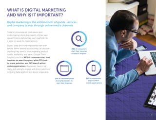 Today’s consumers are multi-device and
multi-channel, doing the majority of their own
research online before they even step foot into
a store or speak to a sales person.
Buyers today are more empowered than ever
before. Within several seconds they can discover
anything they want to know regarding product
quality, availability, and value. Google Think
Insights found that 48% of consumers start their
inquiries on search engines, while 33% look
to brand websites, and 26% search within
mobile applications. Businesses have to be
ready and willing to engage with their customers
on every digital platform and device imaginable.
WHAT IS DIGITAL MARKETING
AND WHY IS IT IMPORTANT?
Digital marketing is the endorsement of goods, services,
and company brands through online media channels.
22
33% of consumers look
to brand websites to
start their inquiries
26% of consumers
inquire within
mobile applications
48% of consumers
start their inquiries
on search engines.
 