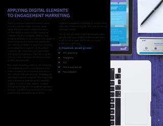 APPLYING DIGITAL ELEMENTS
TO ENGAGEMENT MARKETING
Tracking individual behavioral metrics online,
including past purchases, searches, page
views, and more, yields useful information
for businesses to apply to digital marketing
strategies. By eliminating the need to make
sweeping assumptions about sizable demographics,
which would result in much more general and
less effective campaigns, engagement marketing
personalizes brand experiences. As a result,
customers feel more welcome, appreciated,
and valued by businesses, thus improving the
chances these individuals will become brand
loyalists and advocates.
With digital marketing added to the marketing
mix, engagement with consumers becomes
more consistent and continuous throughout
the customer lifecycle because campaigns are
optimized to be omni-channel. This means they
exist in more than one format for customers
to easily view via mobile, desktop, or tablet
throughout the day. An omni-channel approach
increases the likelihood a customer will respond
positively to a campaign’s call-to-action.
Digital and engagement marketing go hand-in-hand,
each one complimenting the other and enhancing
campaign results.
Let’s go through some of the channels and tactics
you can use in your digital marketing campaigns
to get found, engage, and move your buyers
to become customers.
In this ebook, we will go over:
•	 PPC advertising
•	 Retargeting
•	 SEO
•	 Mobile apps and ads
•	 Personalization
∞ Ensure we are the chosen vendor
∞ Send updated contract to decision maker
∞ Institute recommended package and walk
through purchase
∞ Review contract & legal languages
∞ What levers are needed to incentivize the buyer
∞ Long term contracts and start dates
∞ Recommend best package
∞ Include additional services
or support
∞ Talk about timing,
stakeholders, and levers
that secure incentives
∞ Narrow the decision down
PRICING &
PACKAGING
CALL OVERVIEW
ENABLEMENT
& SUPPORT
∞ Customer stories from
similar customers
∞ Review launch packs
∞ Additional support or
standard support
∞ Re-visit competition and
the stakeholders involved
BUYING &
NEGOTIATION
09
YOU MADE IT! YOU’VE GOT WHAT IT TAKES TO NAVIGATE, NOW GET OUT AND WIN!
44
 
