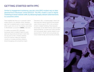 GETTING STARTED WITH PPC
These targeted ads show up in customers’ search
engine results or on websites visited. Marketers
pay a fee to a website owner or search engine only
when a user clicks an ad. This method, according
to WordStream, accounts for 64.6% of ad clicks.
To create a successful PPC campaign,
businesses need to establish highly focused,
particular keywords and phrases in both their
ad copy and on their company websites
across all channels. Base your keyword
choices on company priorities, products,
brand messaging, and competitive insight.
Destination URLs, or landing pages, need to be
optimized with relevant keywords and phrases
used in the ad copy for PPC to be successful.
In terms of digital marketing, these keywords
and phrases can be determined by using Google’s
Keyword Planner, or similar tools, which provide
the most popular search queries related to your
keyword terms. Shorter terms and phrases are
more mobile-friendly and should be prioritized.
Similar to engagement marketing, pay-per-click (PPC) models rely on data
gleaned from individuals’ online behavior. The PPC model is used in digital
marketing to boost website traffic by delivering highly relevant advertisements
to consumers online.
55
 