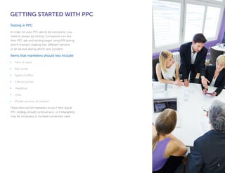GETTING STARTED WITH PPC
Testing in PPC
In order for your PPC ads to be successful, you
need to always be testing. Companies can test
their PPC ads and landing pages using A/B testing,
which involves creating two different versions
of an ad and seeing which one converts.
Items that marketers should test include:
•	 Tone of voice
•	 Key words
•	 Types of offers
•	 Calls-to-action
•	 Headlines
•	 Links
•	 Mobile versions of content
These tests will let marketers know if their digital
PPC strategy should continue as-is, or if retargeting
may be necessary to increase conversion rates.
66
 