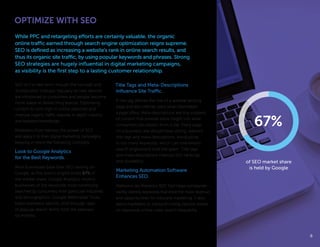 OPTIMIZE WITH SEO
SEO isn’t a new term, though the concept and
its execution changes regularly as new devices
are introduced to consumers and people become
more adept at researching brands. Optimizing
content to rank high in online searches and
improve organic traffic requires in-depth industry
and keyword knowledge.
Marketers must harness the power of SEO
and apply it to their digital marketing campaigns,
keeping in mind the following concepts:
Look to Google Analytics
for the Best Keywords.
Most businesses base their SEO ranking on
Google, as this search engine holds 67% of
the market share. Google Analytics informs
businesses of the keywords most commonly
searched by consumers from particular industries
and demographics. Google Webmaster Tools
helps marketers identify click-through rates
of popular search terms from the previous
six months.
Title Tags and Meta-Descriptions
Influence Site Traffic.
A title tag defines the title of a website landing
page and tells internet users what information
a page offers. Meta-descriptions are tiny snippets
of content that provide extra insight into what
consumers can expect from a site. Every page
on a business’ site should have strong, relevant
title tags and meta-descriptions. Avoid piling
in too many keywords, which can overwhelm
search enginesand look like spam. Title tags
and meta-descriptions improve SEO rankings
and clickability.
Marketing Automation Software
Enhances SEO.
Platforms like Marketo’s SEO Tool helps companies
swiftly identify keywords that drive the most revenue
and opportunities for inbound marketing. It also
alerts marketers to inbound linking options based
on keywords online users search frequently.
While PPC and retargeting efforts are certainly valuable, the organic
online traffic earned through search engine optimization reigns supreme.
SEO is defined as increasing a website’s rank in online search results, and
thus its organic site traffic, by using popular keywords and phrases. Strong
SEO strategies are hugely influential in digital marketing campaigns,
as visibility is the first step to a lasting customer relationship.
88
67%
of SEO market share
is held by Google
 