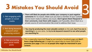 • There will likely be people who dislike your company or post negative
comments for no reason. Make sure you have a member of your customer
service team ready to address any issues. Don’t ignore them! Respond to
their comments, treat them with respect, and if possible, direct them to a
private source of communication like email to address their issue.
1- Not engaging with
people on social
media
• You may be producing the most valuable content on the web, but if no one is
searching it, no one cares. So try to do keyword research to see what people
are searching for.
2- Not doing keyword
research when
producing content
• This is especially important if you’ve just started a Facebook page and don’t
have a huge following yet. It might be a good idea to invest $50-$100 to
promote your page a little bit to people who might be interested in your
content.
3- Not promoting
your social media
posts
3Mistakes You Should Avoid
3 Mistakes You Should Avoid
3
10
 