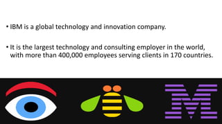 • IBM is a global technology and innovation company.
• It is the largest technology and consulting employer in the world,
with more than 400,000 employees serving clients in 170 countries.
 