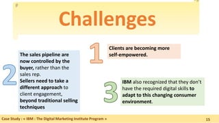 Challenges
Case Study : « IBM : The Digital Marketing Institute Program »
Clients are becoming more
self-empowered.
IBM also recognized that they don’t
have the required digital skills to
adapt to this changing consumer
environment.
The sales pipeline are
now controlled by the
buyer, rather than the
sales rep.
Sellers need to take a
different approach to
client engagement,
beyond traditional selling
techniques
15
 