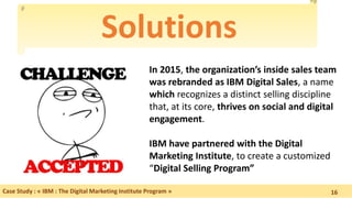 Solutions
Case Study : « IBM : The Digital Marketing Institute Program » 16
In 2015, the organization’s inside sales team
was rebranded as IBM Digital Sales, a name
which recognizes a distinct selling discipline
that, at its core, thrives on social and digital
engagement.
IBM have partnered with the Digital
Marketing Institute, to create a customized
“Digital Selling Program”
 