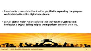 • Based on its successful roll-out in Europe, IBM is expanding the program
worldwide to its entire digital sales team.
• 95% of staff in North America stated that they felt the Certificate in
Professional Digital Selling helped them perform better in their job.
Case Study : « IBM : The Digital Marketing Institute Program » 18
 