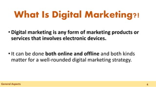 • Digital marketing is any form of marketing products or
services that involves electronic devices.
• It can be done both online and offline and both kinds
matter for a well-rounded digital marketing strategy.
General Aspects
What Is Digital Marketing?!
4
 