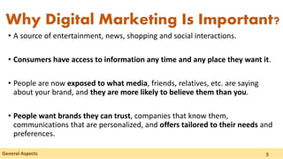 • A source of entertainment, news, shopping and social interactions.
• Consumers have access to information any time and any place they want it.
• People are now exposed to what media, friends, relatives, etc. are saying
about your brand, and they are more likely to believe them than you.
• People want brands they can trust, companies that know them,
communications that are personalized, and offers tailored to their needs and
preferences.
Why Digital Marketing Is Important?
General Aspects 5
 