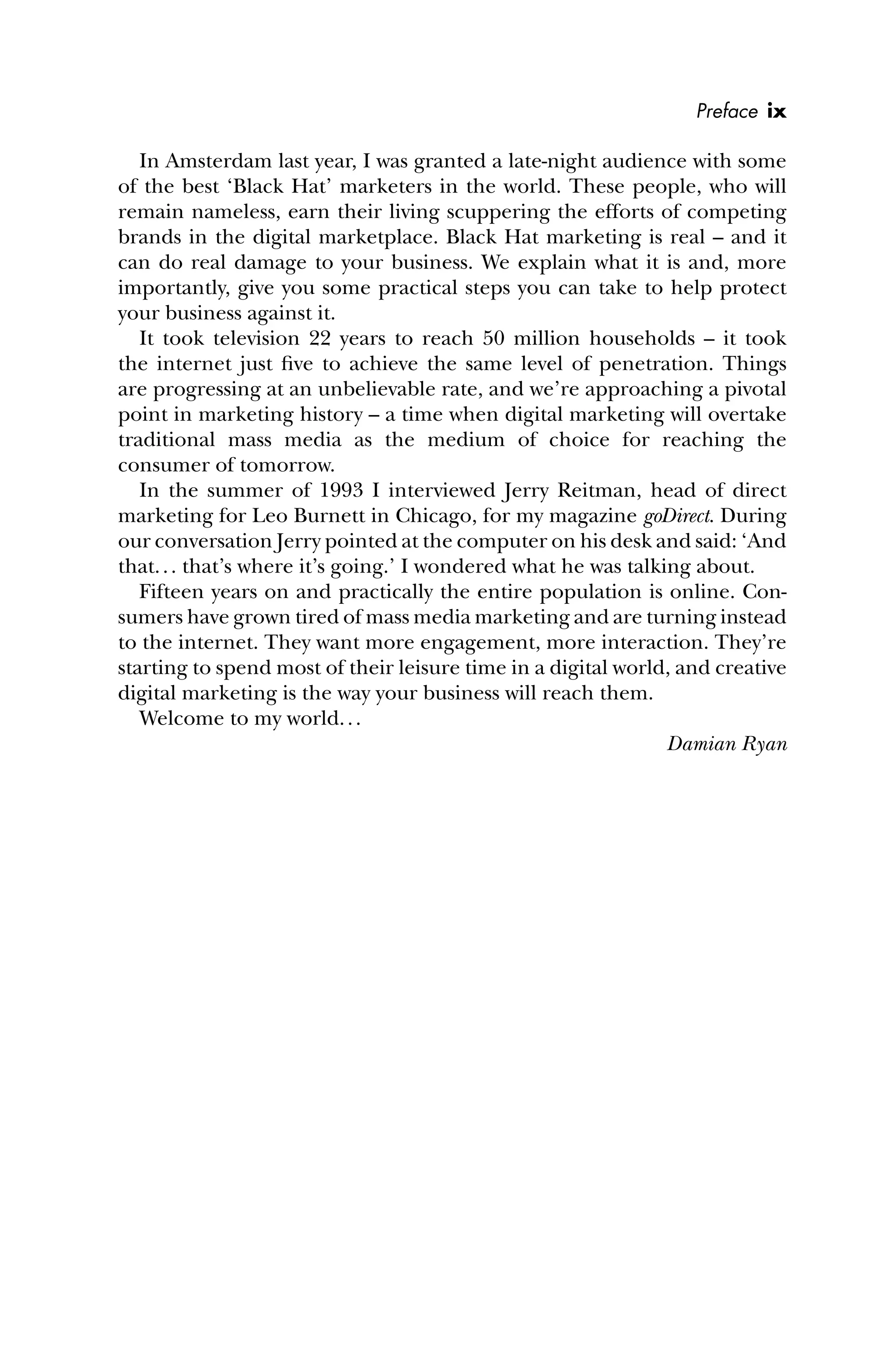 In Amsterdam last year, I was granted a late-night audience with some
of the best ‘Black Hat’ marketers in the world. These people, who will
remain nameless, earn their living scuppering the efforts of competing
brands in the digital marketplace. Black Hat marketing is real – and it
can do real damage to your business. We explain what it is and, more
importantly, give you some practical steps you can take to help protect
your business against it.
It took television 22 years to reach 50 million households – it took
the internet just ﬁve to achieve the same level of penetration. Things
are progressing at an unbelievable rate, and we’re approaching a pivotal
point in marketing history – a time when digital marketing will overtake
traditional mass media as the medium of choice for reaching the
consumer of tomorrow.
In the summer of 1993 I interviewed Jerry Reitman, head of direct
marketing for Leo Burnett in Chicago, for my magazine goDirect. During
our conversation Jerry pointed at the computer on his desk and said: ‘And
that... that’s where it’s going.’ I wondered what he was talking about.
Fifteen years on and practically the entire population is online. Con-
sumers have grown tired of mass media marketing and are turning instead
to the internet. They want more engagement, more interaction. They’re
starting to spend most of their leisure time in a digital world, and creative
digital marketing is the way your business will reach them.
Welcome to my world...
Damian Ryan
Preface ix
 