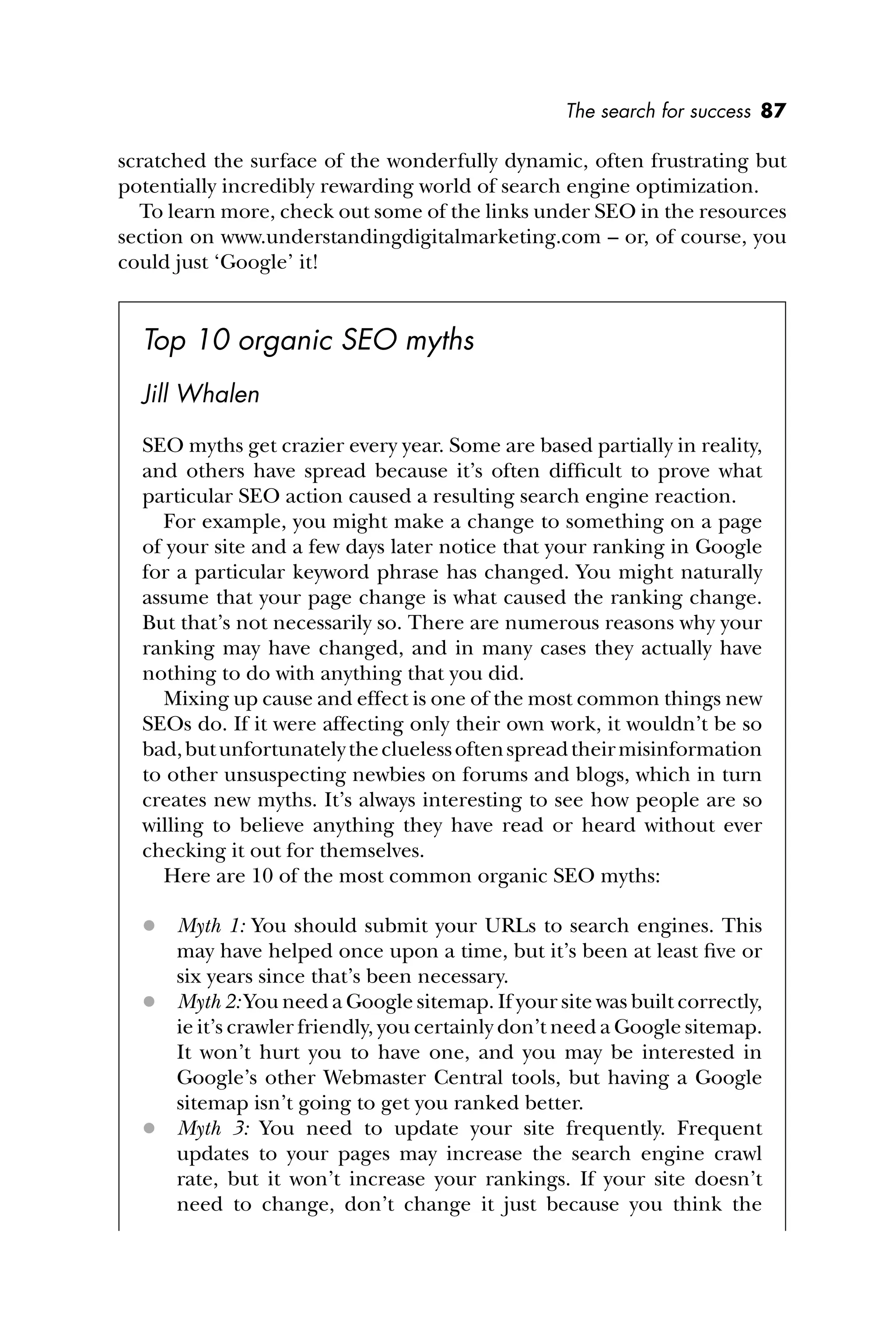 The search for success 87
scratched the surface of the wonderfully dynamic, often frustrating but
potentially incredibly rewarding world of search engine optimization.
To learn more, check out some of the links under SEO in the resources
section on www.understandingdigitalmarketing.com – or, of course, you
could just ‘Google’ it!
Top 10 organic SEO myths
Jill Whalen
SEO myths get crazier every year. Some are based partially in reality,
and others have spread because it’s often difﬁcult to prove what
particular SEO action caused a resulting search engine reaction.
For example, you might make a change to something on a page
of your site and a few days later notice that your ranking in Google
for a particular keyword phrase has changed. You might naturally
assume that your page change is what caused the ranking change.
But that’s not necessarily so. There are numerous reasons why your
ranking may have changed, and in many cases they actually have
nothing to do with anything that you did.
Mixing up cause and effect is one of the most common things new
SEOs do. If it were affecting only their own work, it wouldn’t be so
bad,butunfortunatelythecluelessoftenspreadtheirmisinformation
to other unsuspecting newbies on forums and blogs, which in turn
creates new myths. It’s always interesting to see how people are so
willing to believe anything they have read or heard without ever
checking it out for themselves.
Here are 10 of the most common organic SEO myths:
 Myth 1: You should submit your URLs to search engines. This
may have helped once upon a time, but it’s been at least ﬁve or
six years since that’s been necessary.
 Myth 2: You need a Google sitemap. If your site was built correctly,
ie it’s crawler friendly, you certainly don’t need a Google sitemap.
It won’t hurt you to have one, and you may be interested in
Google’s other Webmaster Central tools, but having a Google
sitemap isn’t going to get you ranked better.
 Myth 3: You need to update your site frequently. Frequent
updates to your pages may increase the search engine crawl
rate, but it won’t increase your rankings. If your site doesn’t
need to change, don’t change it just because you think the
 