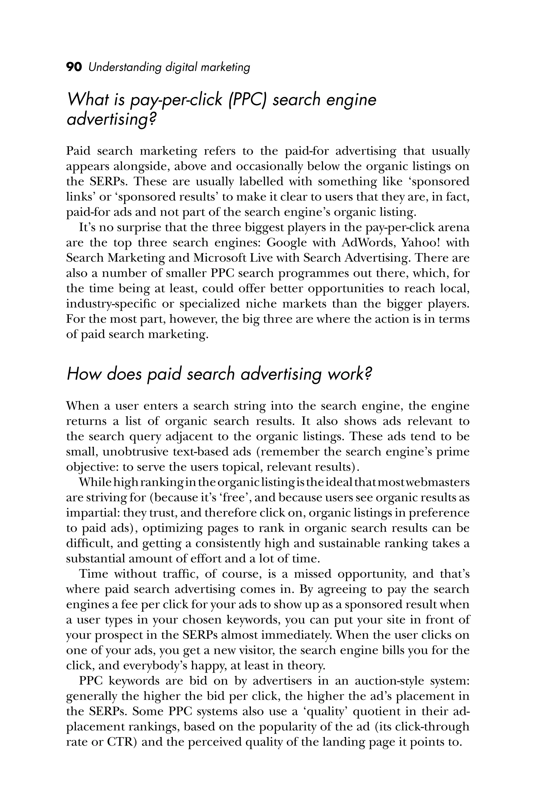 90 Understanding digital marketing
What is pay-per-click (PPC) search engine
advertising?
Paid search marketing refers to the paid-for advertising that usually
appears alongside, above and occasionally below the organic listings on
the SERPs. These are usually labelled with something like ‘sponsored
links’ or ‘sponsored results’ to make it clear to users that they are, in fact,
paid-for ads and not part of the search engine’s organic listing.
It’s no surprise that the three biggest players in the pay-per-click arena
are the top three search engines: Google with AdWords, Yahoo! with
Search Marketing and Microsoft Live with Search Advertising. There are
also a number of smaller PPC search programmes out there, which, for
the time being at least, could offer better opportunities to reach local,
industry-speciﬁc or specialized niche markets than the bigger players.
For the most part, however, the big three are where the action is in terms
of paid search marketing.
How does paid search advertising work?
When a user enters a search string into the search engine, the engine
returns a list of organic search results. It also shows ads relevant to
the search query adjacent to the organic listings. These ads tend to be
small, unobtrusive text-based ads (remember the search engine’s prime
objective: to serve the users topical, relevant results).
Whilehighrankingintheorganiclistingistheidealthatmostwebmasters
are striving for (because it’s ‘free’, and because users see organic results as
impartial: they trust, and therefore click on, organic listings in preference
to paid ads), optimizing pages to rank in organic search results can be
difﬁcult, and getting a consistently high and sustainable ranking takes a
substantial amount of effort and a lot of time.
Time without trafﬁc, of course, is a missed opportunity, and that’s
where paid search advertising comes in. By agreeing to pay the search
engines a fee per click for your ads to show up as a sponsored result when
a user types in your chosen keywords, you can put your site in front of
your prospect in the SERPs almost immediately. When the user clicks on
one of your ads, you get a new visitor, the search engine bills you for the
click, and everybody’s happy, at least in theory.
PPC keywords are bid on by advertisers in an auction-style system:
generally the higher the bid per click, the higher the ad’s placement in
the SERPs. Some PPC systems also use a ‘quality’ quotient in their ad-
placement rankings, based on the popularity of the ad (its click-through
rate or CTR) and the perceived quality of the landing page it points to.
 