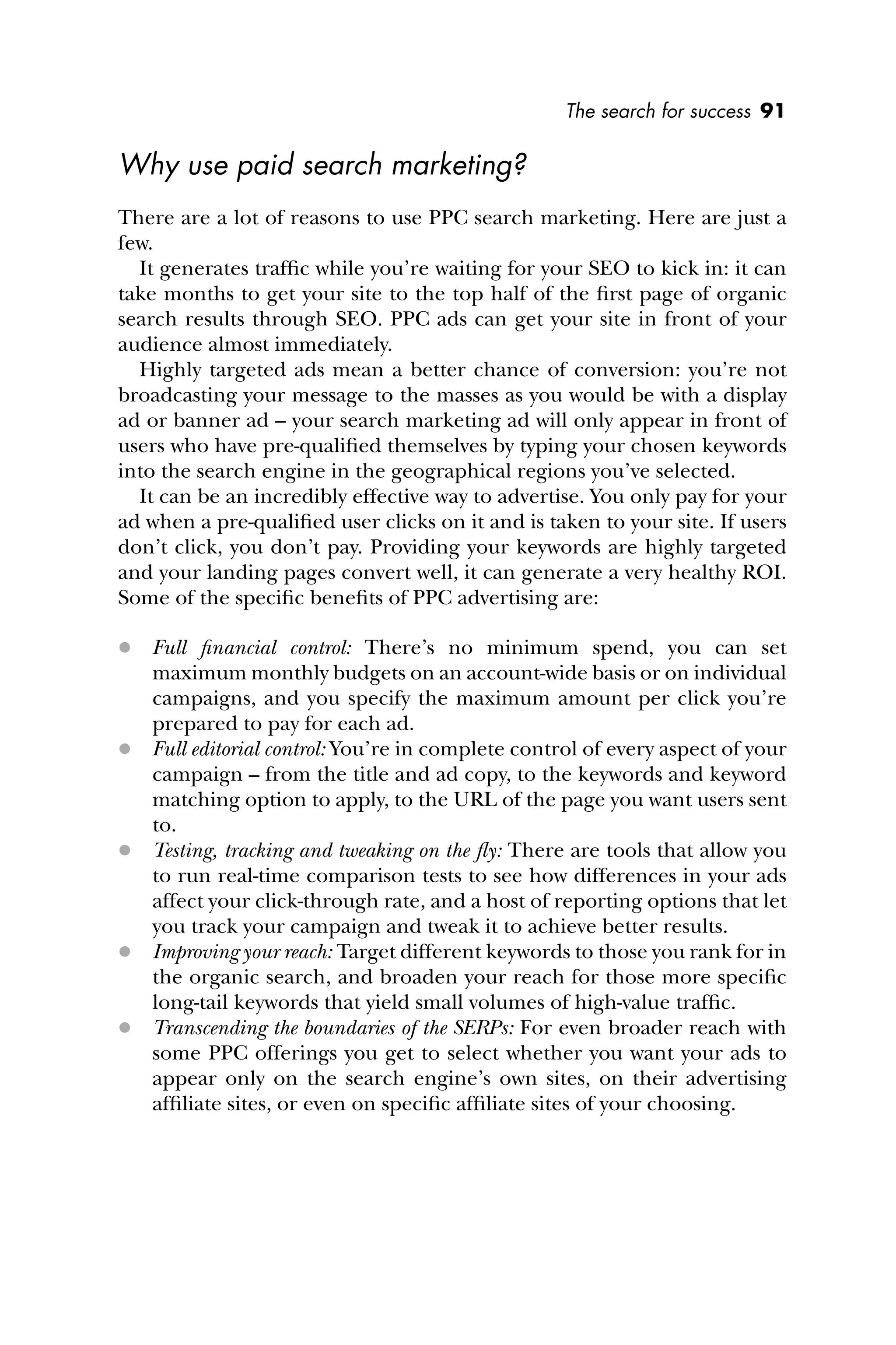 The search for success 91
Why use paid search marketing?
There are a lot of reasons to use PPC search marketing. Here are just a
few.
It generates trafﬁc while you’re waiting for your SEO to kick in: it can
take months to get your site to the top half of the ﬁrst page of organic
search results through SEO. PPC ads can get your site in front of your
audience almost immediately.
Highly targeted ads mean a better chance of conversion: you’re not
broadcasting your message to the masses as you would be with a display
ad or banner ad – your search marketing ad will only appear in front of
users who have pre-qualiﬁed themselves by typing your chosen keywords
into the search engine in the geographical regions you’ve selected.
It can be an incredibly effective way to advertise. You only pay for your
ad when a pre-qualiﬁed user clicks on it and is taken to your site. If users
don’t click, you don’t pay. Providing your keywords are highly targeted
and your landing pages convert well, it can generate a very healthy ROI.
Some of the speciﬁc beneﬁts of PPC advertising are:
 Full ﬁnancial control: There’s no minimum spend, you can set
maximum monthly budgets on an account-wide basis or on individual
campaigns, and you specify the maximum amount per click you’re
prepared to pay for each ad.
 Full editorial control: You’re in complete control of every aspect of your
campaign – from the title and ad copy, to the keywords and keyword
matching option to apply, to the URL of the page you want users sent
to.
 Testing, tracking and tweaking on the ﬂy: There are tools that allow you
to run real-time comparison tests to see how differences in your ads
affect your click-through rate, and a host of reporting options that let
you track your campaign and tweak it to achieve better results.
 Improving your reach: Target different keywords to those you rank for in
the organic search, and broaden your reach for those more speciﬁc
long-tail keywords that yield small volumes of high-value trafﬁc.
 Transcending the boundaries of the SERPs: For even broader reach with
some PPC offerings you get to select whether you want your ads to
appear only on the search engine’s own sites, on their advertising
afﬁliate sites, or even on speciﬁc afﬁliate sites of your choosing.
 