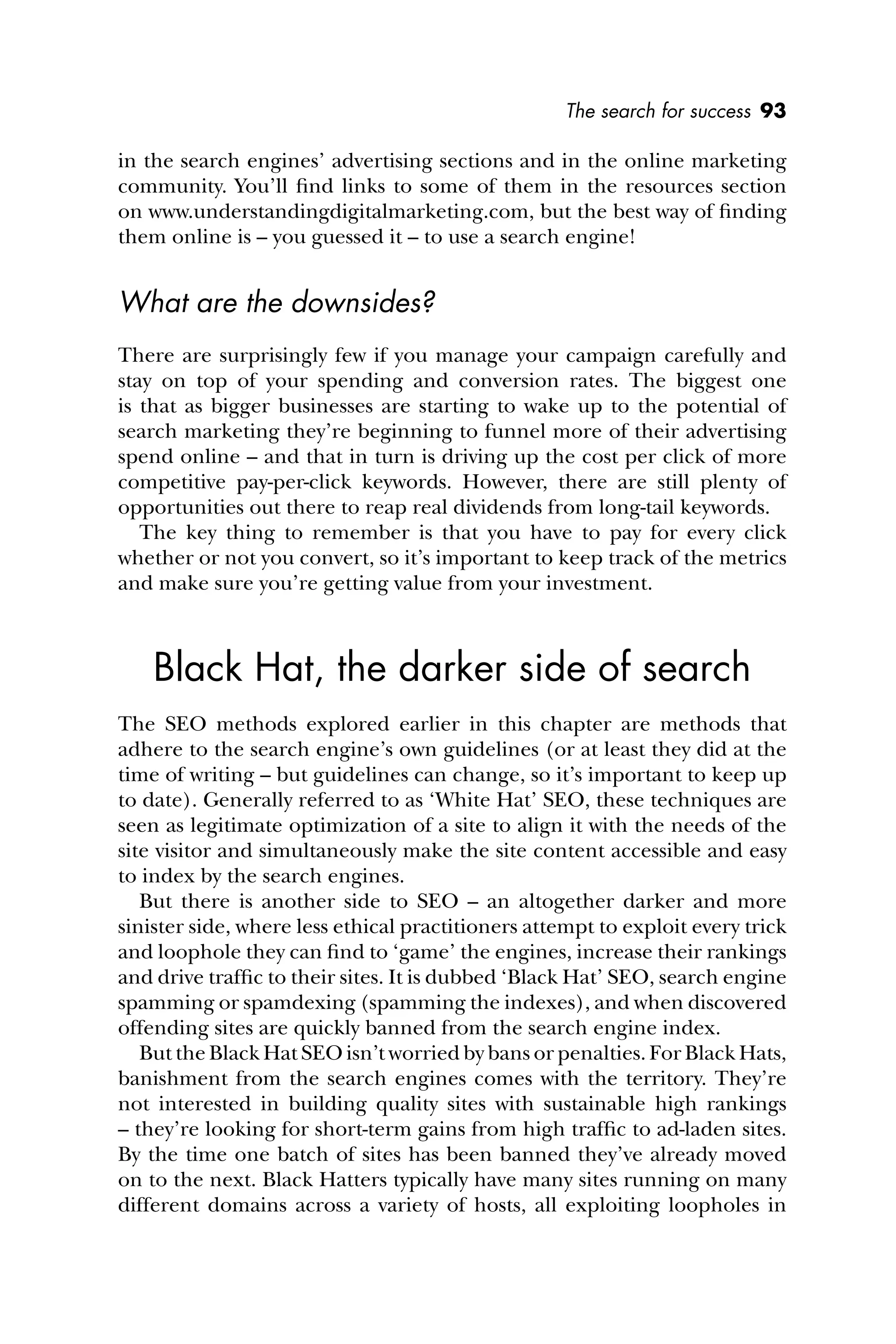 The search for success 93
in the search engines’ advertising sections and in the online marketing
community. You’ll ﬁnd links to some of them in the resources section
on www.understandingdigitalmarketing.com, but the best way of ﬁnding
them online is – you guessed it – to use a search engine!
What are the downsides?
There are surprisingly few if you manage your campaign carefully and
stay on top of your spending and conversion rates. The biggest one
is that as bigger businesses are starting to wake up to the potential of
search marketing they’re beginning to funnel more of their advertising
spend online – and that in turn is driving up the cost per click of more
competitive pay-per-click keywords. However, there are still plenty of
opportunities out there to reap real dividends from long-tail keywords.
The key thing to remember is that you have to pay for every click
whether or not you convert, so it’s important to keep track of the metrics
and make sure you’re getting value from your investment.
Black Hat, the darker side of search
The SEO methods explored earlier in this chapter are methods that
adhere to the search engine’s own guidelines (or at least they did at the
time of writing – but guidelines can change, so it’s important to keep up
to date). Generally referred to as ‘White Hat’ SEO, these techniques are
seen as legitimate optimization of a site to align it with the needs of the
site visitor and simultaneously make the site content accessible and easy
to index by the search engines.
But there is another side to SEO – an altogether darker and more
sinister side, where less ethical practitioners attempt to exploit every trick
and loophole they can ﬁnd to ‘game’ the engines, increase their rankings
and drive trafﬁc to their sites. It is dubbed ‘Black Hat’ SEO, search engine
spamming or spamdexing (spamming the indexes), and when discovered
offending sites are quickly banned from the search engine index.
But the Black Hat SEO isn’t worried by bans or penalties. For Black Hats,
banishment from the search engines comes with the territory. They’re
not interested in building quality sites with sustainable high rankings
– they’re looking for short-term gains from high trafﬁc to ad-laden sites.
By the time one batch of sites has been banned they’ve already moved
on to the next. Black Hatters typically have many sites running on many
different domains across a variety of hosts, all exploiting loopholes in
 
