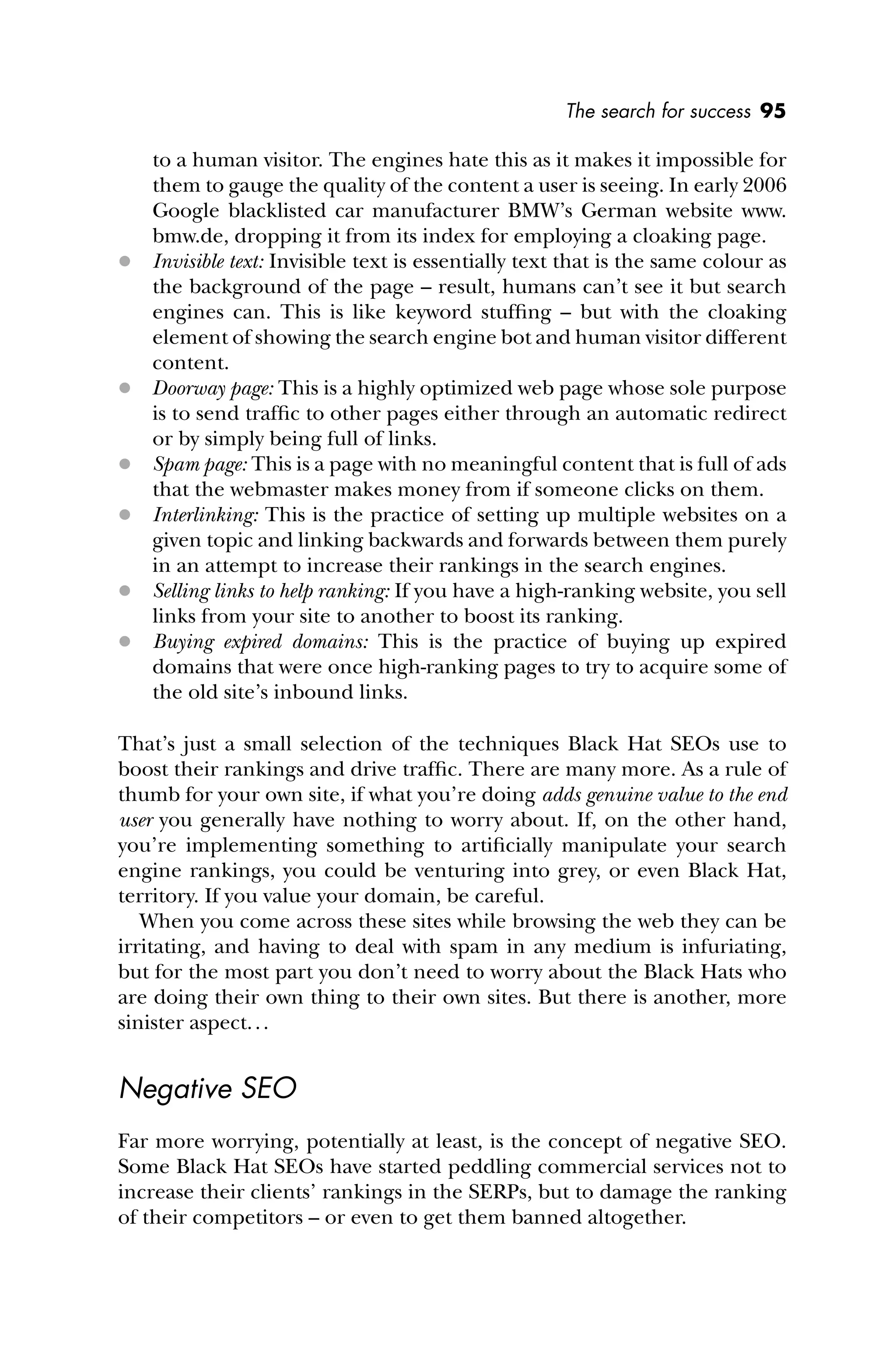 The search for success 95
to a human visitor. The engines hate this as it makes it impossible for
them to gauge the quality of the content a user is seeing. In early 2006
Google blacklisted car manufacturer BMW’s German website www.
bmw.de, dropping it from its index for employing a cloaking page.
 Invisible text: Invisible text is essentially text that is the same colour as
the background of the page – result, humans can’t see it but search
engines can. This is like keyword stufﬁng – but with the cloaking
element of showing the search engine bot and human visitor different
content.
 Doorway page: This is a highly optimized web page whose sole purpose
is to send trafﬁc to other pages either through an automatic redirect
or by simply being full of links.
 Spam page: This is a page with no meaningful content that is full of ads
that the webmaster makes money from if someone clicks on them.
 Interlinking: This is the practice of setting up multiple websites on a
given topic and linking backwards and forwards between them purely
in an attempt to increase their rankings in the search engines.
 Selling links to help ranking: If you have a high-ranking website, you sell
links from your site to another to boost its ranking.
 Buying expired domains: This is the practice of buying up expired
domains that were once high-ranking pages to try to acquire some of
the old site’s inbound links.
That’s just a small selection of the techniques Black Hat SEOs use to
boost their rankings and drive trafﬁc. There are many more. As a rule of
thumb for your own site, if what you’re doing adds genuine value to the end
user you generally have nothing to worry about. If, on the other hand,
you’re implementing something to artiﬁcially manipulate your search
engine rankings, you could be venturing into grey, or even Black Hat,
territory. If you value your domain, be careful.
When you come across these sites while browsing the web they can be
irritating, and having to deal with spam in any medium is infuriating,
but for the most part you don’t need to worry about the Black Hats who
are doing their own thing to their own sites. But there is another, more
sinister aspect...
Negative SEO
Far more worrying, potentially at least, is the concept of negative SEO.
Some Black Hat SEOs have started peddling commercial services not to
increase their clients’ rankings in the SERPs, but to damage the ranking
of their competitors – or even to get them banned altogether.
 