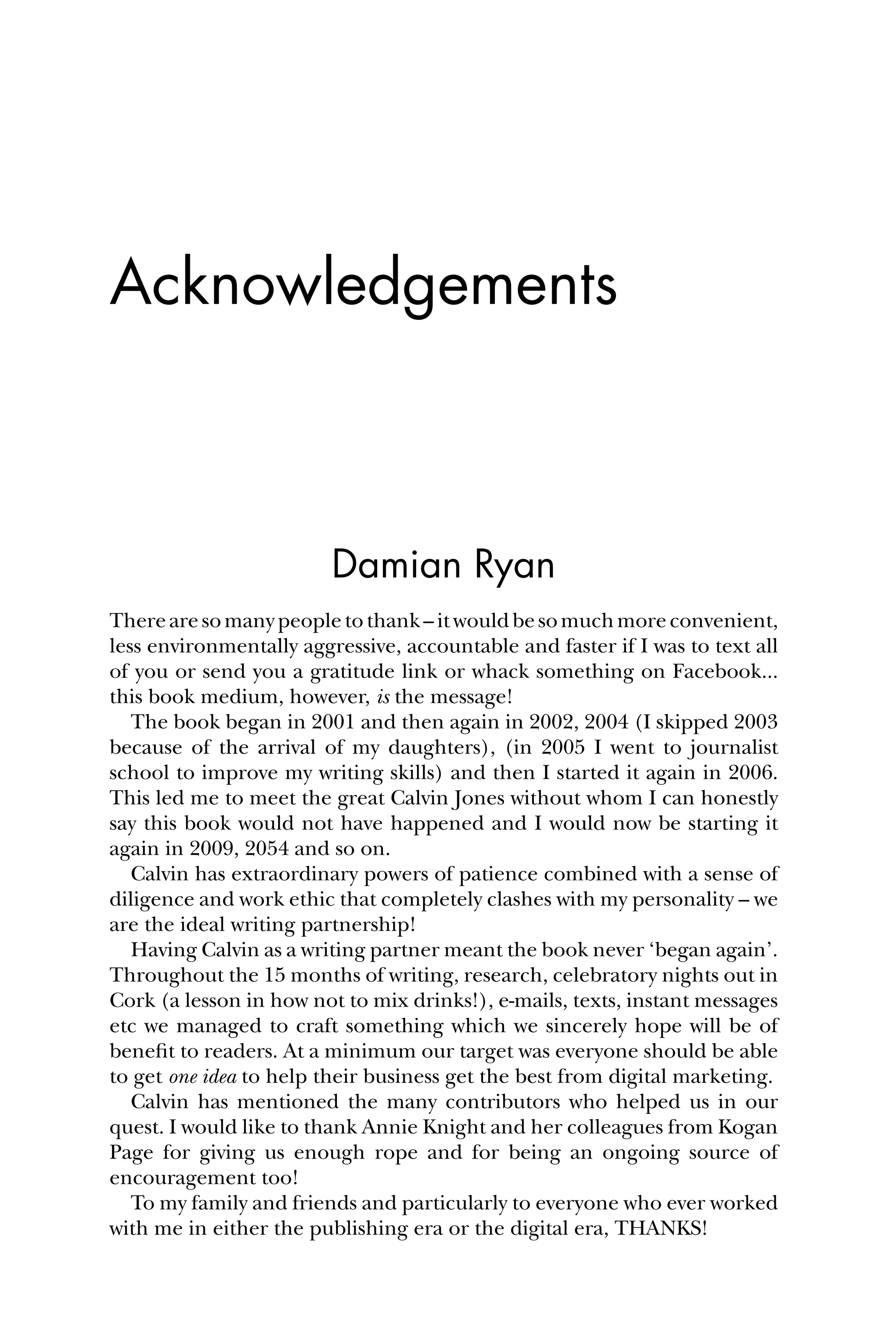 Acknowledgements
Damian Ryan
Therearesomanypeopletothank–itwouldbesomuchmoreconvenient,
less environmentally aggressive, accountable and faster if I was to text all
of you or send you a gratitude link or whack something on Facebook...
this book medium, however, is the message!
The book began in 2001 and then again in 2002, 2004 (I skipped 2003
because of the arrival of my daughters), (in 2005 I went to journalist
school to improve my writing skills) and then I started it again in 2006.
This led me to meet the great Calvin Jones without whom I can honestly
say this book would not have happened and I would now be starting it
again in 2009, 2054 and so on.
Calvin has extraordinary powers of patience combined with a sense of
diligence and work ethic that completely clashes with my personality – we
are the ideal writing partnership!
Having Calvin as a writing partner meant the book never ‘began again’.
Throughout the 15 months of writing, research, celebratory nights out in
Cork (a lesson in how not to mix drinks!), e-mails, texts, instant messages
etc we managed to craft something which we sincerely hope will be of
beneﬁt to readers. At a minimum our target was everyone should be able
to get one idea to help their business get the best from digital marketing.
Calvin has mentioned the many contributors who helped us in our
quest. I would like to thank Annie Knight and her colleagues from Kogan
Page for giving us enough rope and for being an ongoing source of
encouragement too!
To my family and friends and particularly to everyone who ever worked
with me in either the publishing era or the digital era, THANKS!
 