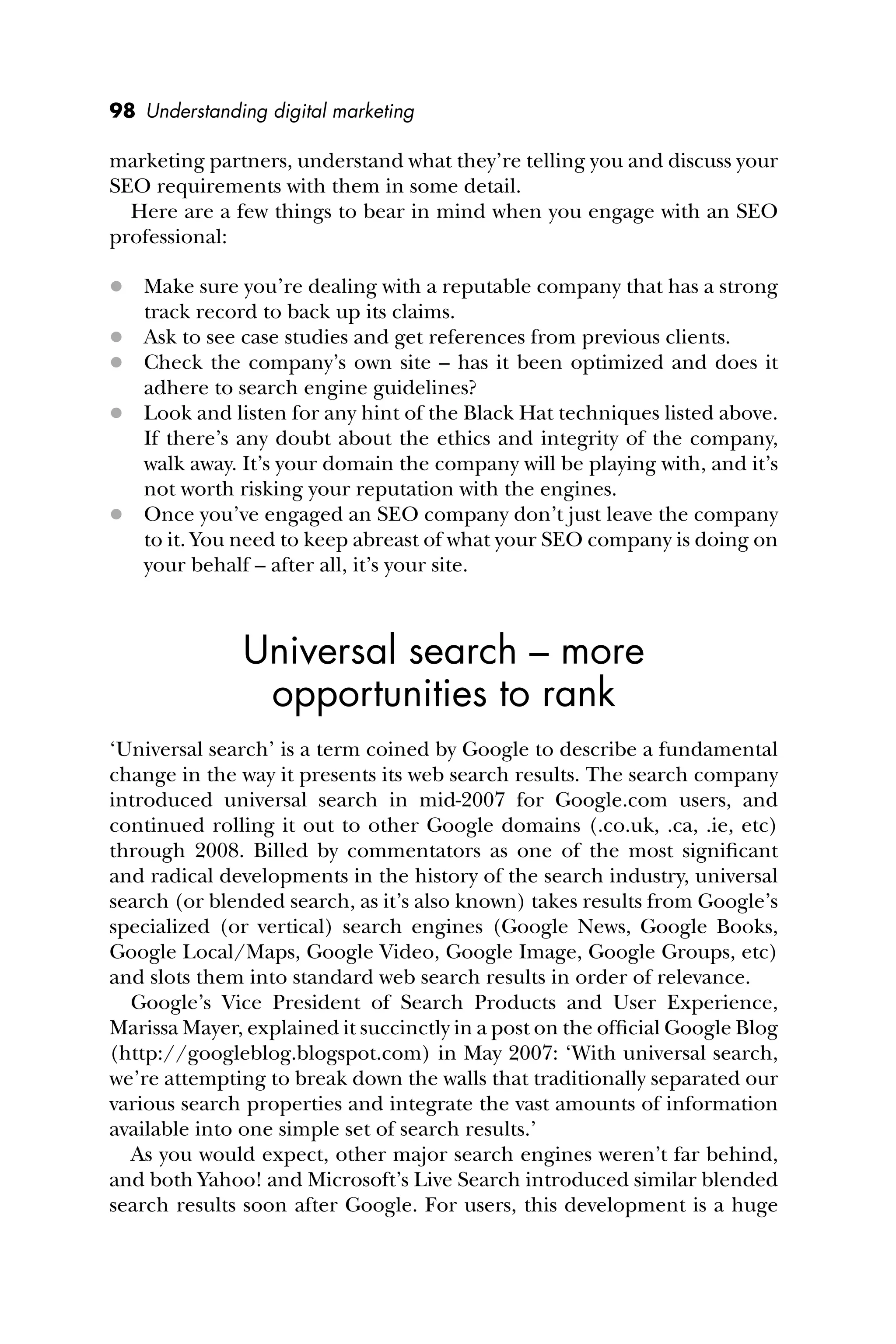 98 Understanding digital marketing
marketing partners, understand what they’re telling you and discuss your
SEO requirements with them in some detail.
Here are a few things to bear in mind when you engage with an SEO
professional:
 Make sure you’re dealing with a reputable company that has a strong
track record to back up its claims.
 Ask to see case studies and get references from previous clients.
 Check the company’s own site – has it been optimized and does it
adhere to search engine guidelines?
 Look and listen for any hint of the Black Hat techniques listed above.
If there’s any doubt about the ethics and integrity of the company,
walk away. It’s your domain the company will be playing with, and it’s
not worth risking your reputation with the engines.
 Once you’ve engaged an SEO company don’t just leave the company
to it. You need to keep abreast of what your SEO company is doing on
your behalf – after all, it’s your site.
Universal search – more
opportunities to rank
‘Universal search’ is a term coined by Google to describe a fundamental
change in the way it presents its web search results. The search company
introduced universal search in mid-2007 for Google.com users, and
continued rolling it out to other Google domains (.co.uk, .ca, .ie, etc)
through 2008. Billed by commentators as one of the most signiﬁcant
and radical developments in the history of the search industry, universal
search (or blended search, as it’s also known) takes results from Google’s
specialized (or vertical) search engines (Google News, Google Books,
Google Local/Maps, Google Video, Google Image, Google Groups, etc)
and slots them into standard web search results in order of relevance.
Google’s Vice President of Search Products and User Experience,
Marissa Mayer, explained it succinctly in a post on the ofﬁcial Google Blog
(http://googleblog.blogspot.com) in May 2007: ‘With universal search,
we’re attempting to break down the walls that traditionally separated our
various search properties and integrate the vast amounts of information
available into one simple set of search results.’
As you would expect, other major search engines weren’t far behind,
and both Yahoo! and Microsoft’s Live Search introduced similar blended
search results soon after Google. For users, this development is a huge
 