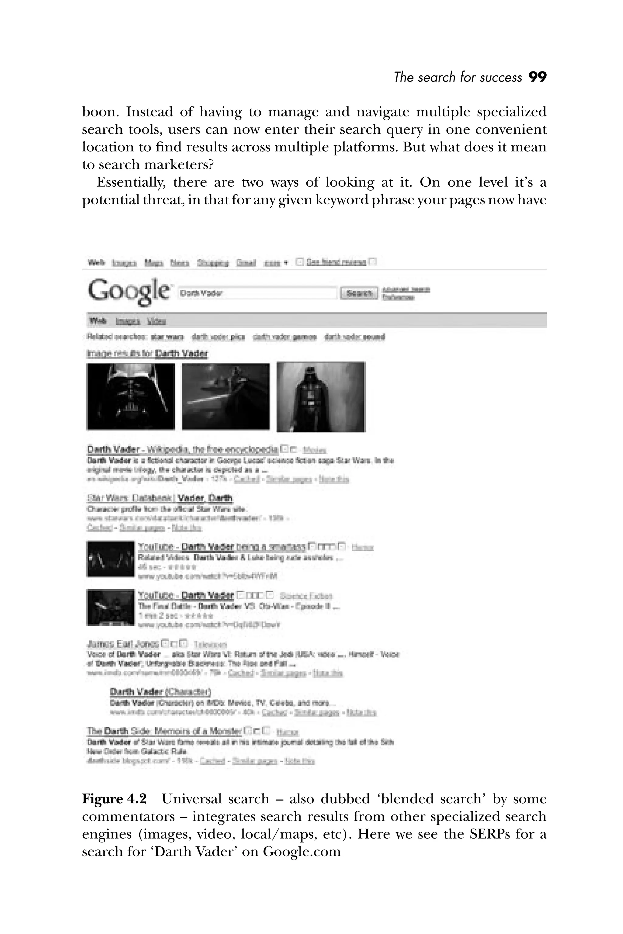 The search for success 99
boon. Instead of having to manage and navigate multiple specialized
search tools, users can now enter their search query in one convenient
location to ﬁnd results across multiple platforms. But what does it mean
to search marketers?
Essentially, there are two ways of looking at it. On one level it’s a
potential threat, in that for any given keyword phrase your pages now have
Figure 4.2 Universal search – also dubbed ‘blended search’ by some
commentators – integrates search results from other specialized search
engines (images, video, local/maps, etc). Here we see the SERPs for a
search for ‘Darth Vader’ on Google.com
 