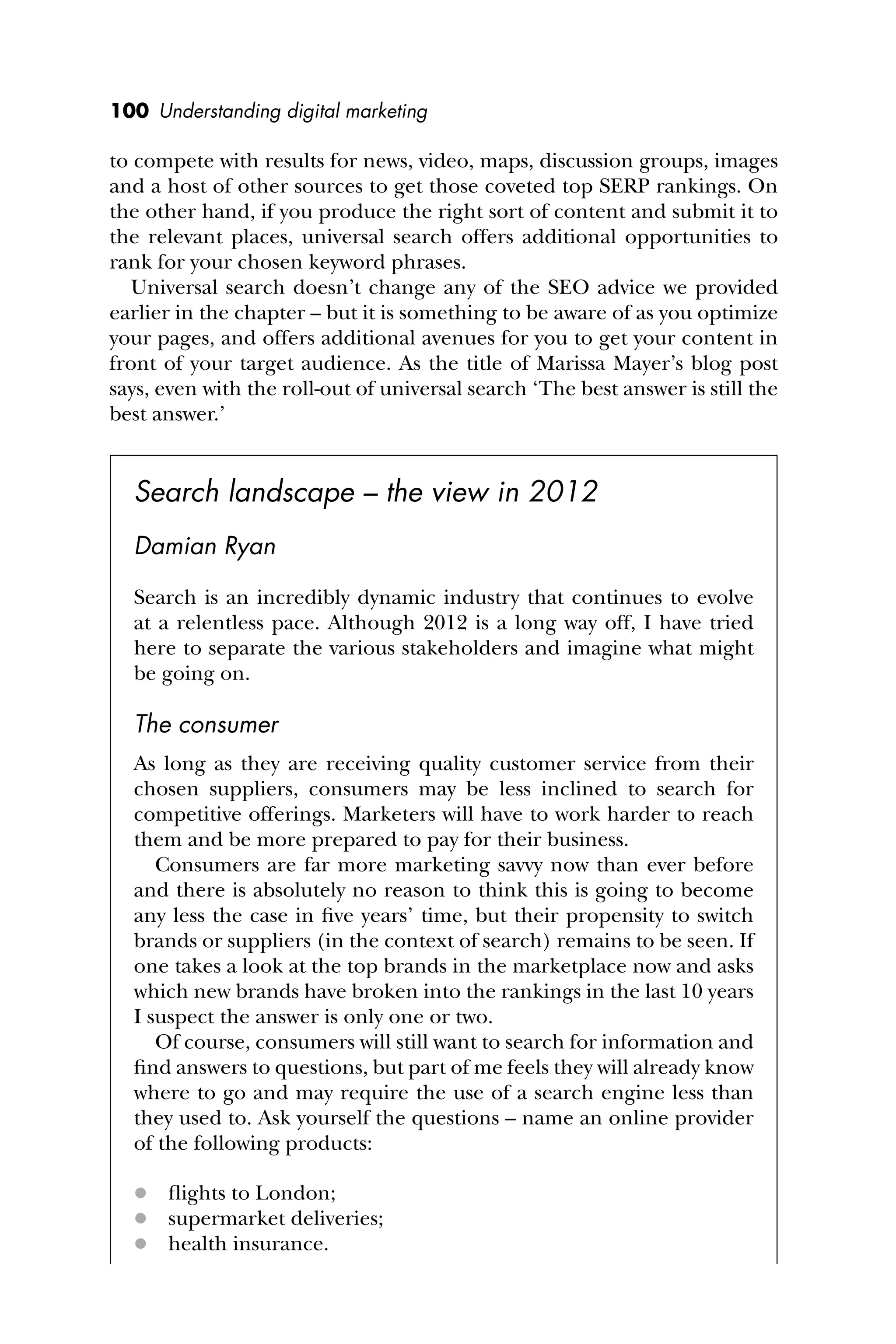 100 Understanding digital marketing
to compete with results for news, video, maps, discussion groups, images
and a host of other sources to get those coveted top SERP rankings. On
the other hand, if you produce the right sort of content and submit it to
the relevant places, universal search offers additional opportunities to
rank for your chosen keyword phrases.
Universal search doesn’t change any of the SEO advice we provided
earlier in the chapter – but it is something to be aware of as you optimize
your pages, and offers additional avenues for you to get your content in
front of your target audience. As the title of Marissa Mayer’s blog post
says, even with the roll-out of universal search ‘The best answer is still the
best answer.’
Search landscape – the view in 2012
Damian Ryan
Search is an incredibly dynamic industry that continues to evolve
at a relentless pace. Although 2012 is a long way off, I have tried
here to separate the various stakeholders and imagine what might
be going on.
The consumer
As long as they are receiving quality customer service from their
chosen suppliers, consumers may be less inclined to search for
competitive offerings. Marketers will have to work harder to reach
them and be more prepared to pay for their business.
Consumers are far more marketing savvy now than ever before
and there is absolutely no reason to think this is going to become
any less the case in ﬁve years’ time, but their propensity to switch
brands or suppliers (in the context of search) remains to be seen. If
one takes a look at the top brands in the marketplace now and asks
which new brands have broken into the rankings in the last 10 years
I suspect the answer is only one or two.
Of course, consumers will still want to search for information and
ﬁnd answers to questions, but part of me feels they will already know
where to go and may require the use of a search engine less than
they used to. Ask yourself the questions – name an online provider
of the following products:
 ﬂights to London;
 supermarket deliveries;
 health insurance.
 