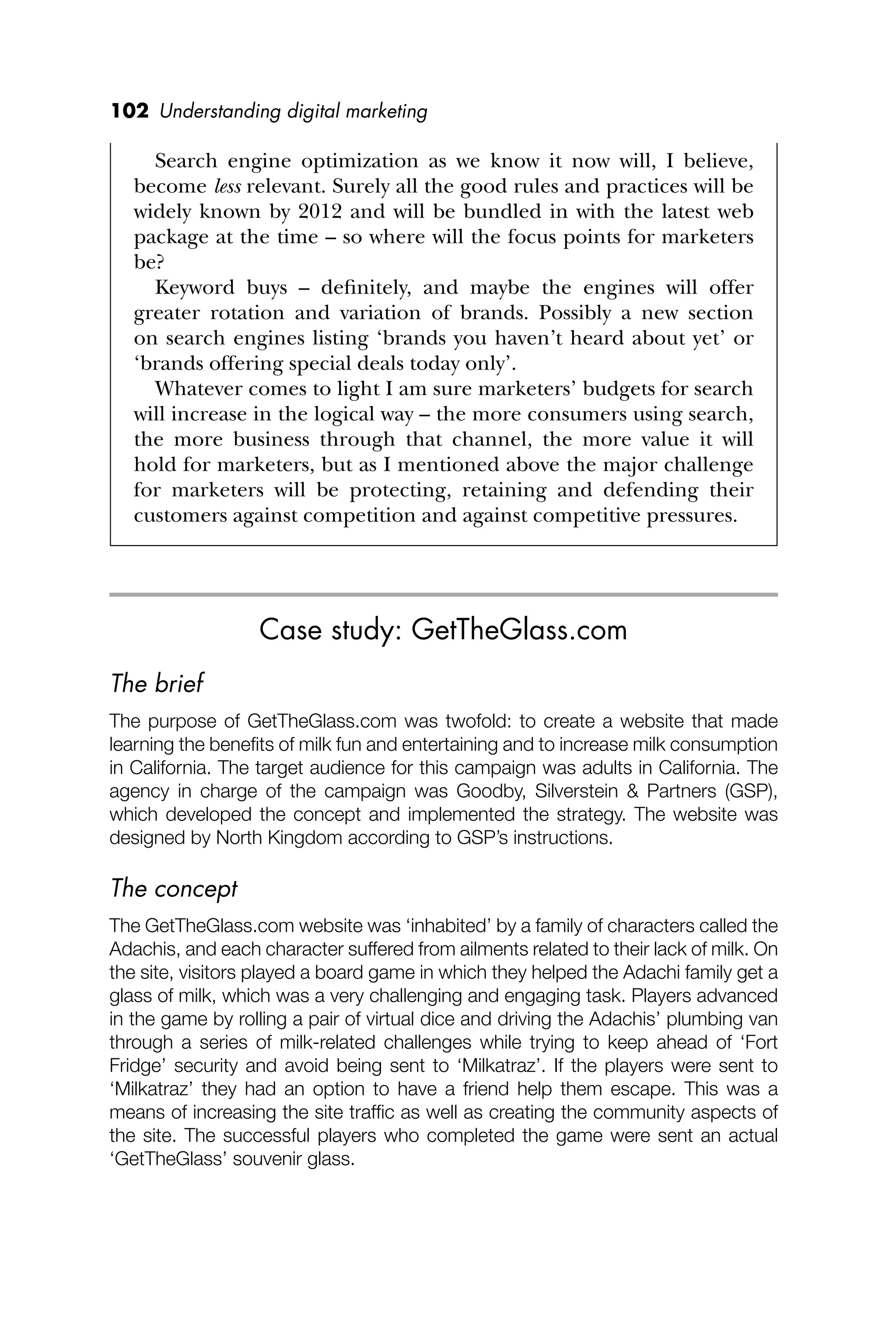 102 Understanding digital marketing
Search engine optimization as we know it now will, I believe,
become less relevant. Surely all the good rules and practices will be
widely known by 2012 and will be bundled in with the latest web
package at the time – so where will the focus points for marketers
be?
Keyword buys – deﬁnitely, and maybe the engines will offer
greater rotation and variation of brands. Possibly a new section
on search engines listing ‘brands you haven’t heard about yet’ or
‘brands offering special deals today only’.
Whatever comes to light I am sure marketers’ budgets for search
will increase in the logical way – the more consumers using search,
the more business through that channel, the more value it will
hold for marketers, but as I mentioned above the major challenge
for marketers will be protecting, retaining and defending their
customers against competition and against competitive pressures.
Case study: GetTheGlass.com
The brief
The purpose of GetTheGlass.com was twofold: to create a website that made
learning the beneﬁts of milk fun and entertaining and to increase milk consumption
in California. The target audience for this campaign was adults in California. The
agency in charge of the campaign was Goodby, Silverstein & Partners (GSP),
which developed the concept and implemented the strategy. The website was
designed by North Kingdom according to GSP’s instructions.
The concept
The GetTheGlass.com website was ‘inhabited’ by a family of characters called the
Adachis, and each character suffered from ailments related to their lack of milk. On
the site, visitors played a board game in which they helped the Adachi family get a
glass of milk, which was a very challenging and engaging task. Players advanced
in the game by rolling a pair of virtual dice and driving the Adachis’ plumbing van
through a series of milk-related challenges while trying to keep ahead of ‘Fort
Fridge’ security and avoid being sent to ‘Milkatraz’. If the players were sent to
‘Milkatraz’ they had an option to have a friend help them escape. This was a
means of increasing the site trafﬁc as well as creating the community aspects of
the site. The successful players who completed the game were sent an actual
‘GetTheGlass’ souvenir glass.
 