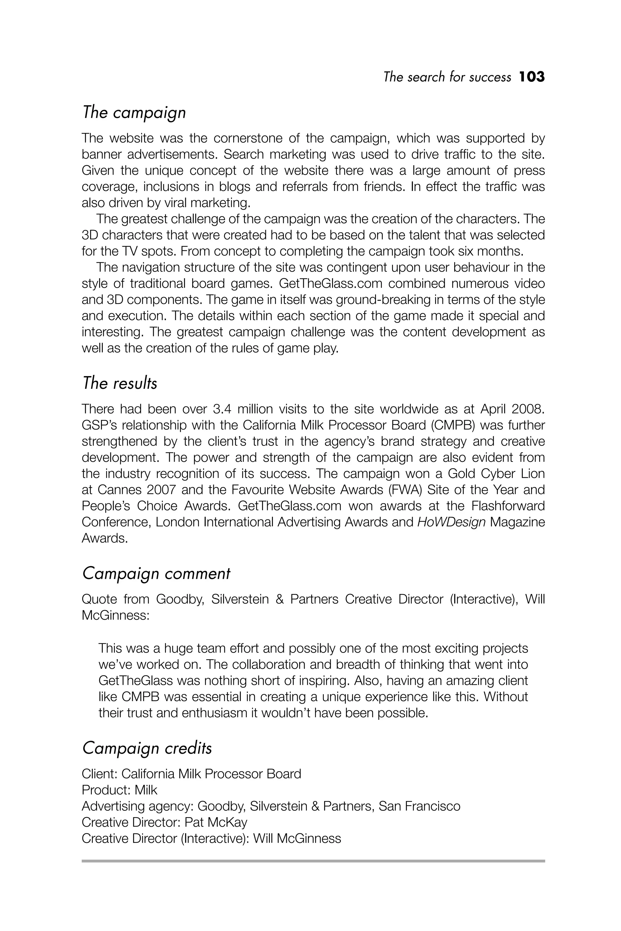 The search for success 103
The campaign
The website was the cornerstone of the campaign, which was supported by
banner advertisements. Search marketing was used to drive trafﬁc to the site.
Given the unique concept of the website there was a large amount of press
coverage, inclusions in blogs and referrals from friends. In effect the trafﬁc was
also driven by viral marketing.
The greatest challenge of the campaign was the creation of the characters. The
3D characters that were created had to be based on the talent that was selected
for the TV spots. From concept to completing the campaign took six months.
The navigation structure of the site was contingent upon user behaviour in the
style of traditional board games. GetTheGlass.com combined numerous video
and 3D components. The game in itself was ground-breaking in terms of the style
and execution. The details within each section of the game made it special and
interesting. The greatest campaign challenge was the content development as
well as the creation of the rules of game play.
The results
There had been over 3.4 million visits to the site worldwide as at April 2008.
GSP’s relationship with the California Milk Processor Board (CMPB) was further
strengthened by the client’s trust in the agency’s brand strategy and creative
development. The power and strength of the campaign are also evident from
the industry recognition of its success. The campaign won a Gold Cyber Lion
at Cannes 2007 and the Favourite Website Awards (FWA) Site of the Year and
People’s Choice Awards. GetTheGlass.com won awards at the Flashforward
Conference, London International Advertising Awards and HoWDesign Magazine
Awards.
Campaign comment
Quote from Goodby, Silverstein & Partners Creative Director (Interactive), Will
McGinness:
This was a huge team effort and possibly one of the most exciting projects
we’ve worked on. The collaboration and breadth of thinking that went into
GetTheGlass was nothing short of inspiring. Also, having an amazing client
like CMPB was essential in creating a unique experience like this. Without
their trust and enthusiasm it wouldn’t have been possible.
Campaign credits
Client: California Milk Processor Board
Product: Milk
Advertising agency: Goodby, Silverstein & Partners, San Francisco
Creative Director: Pat McKay
Creative Director (Interactive): Will McGinness
 
