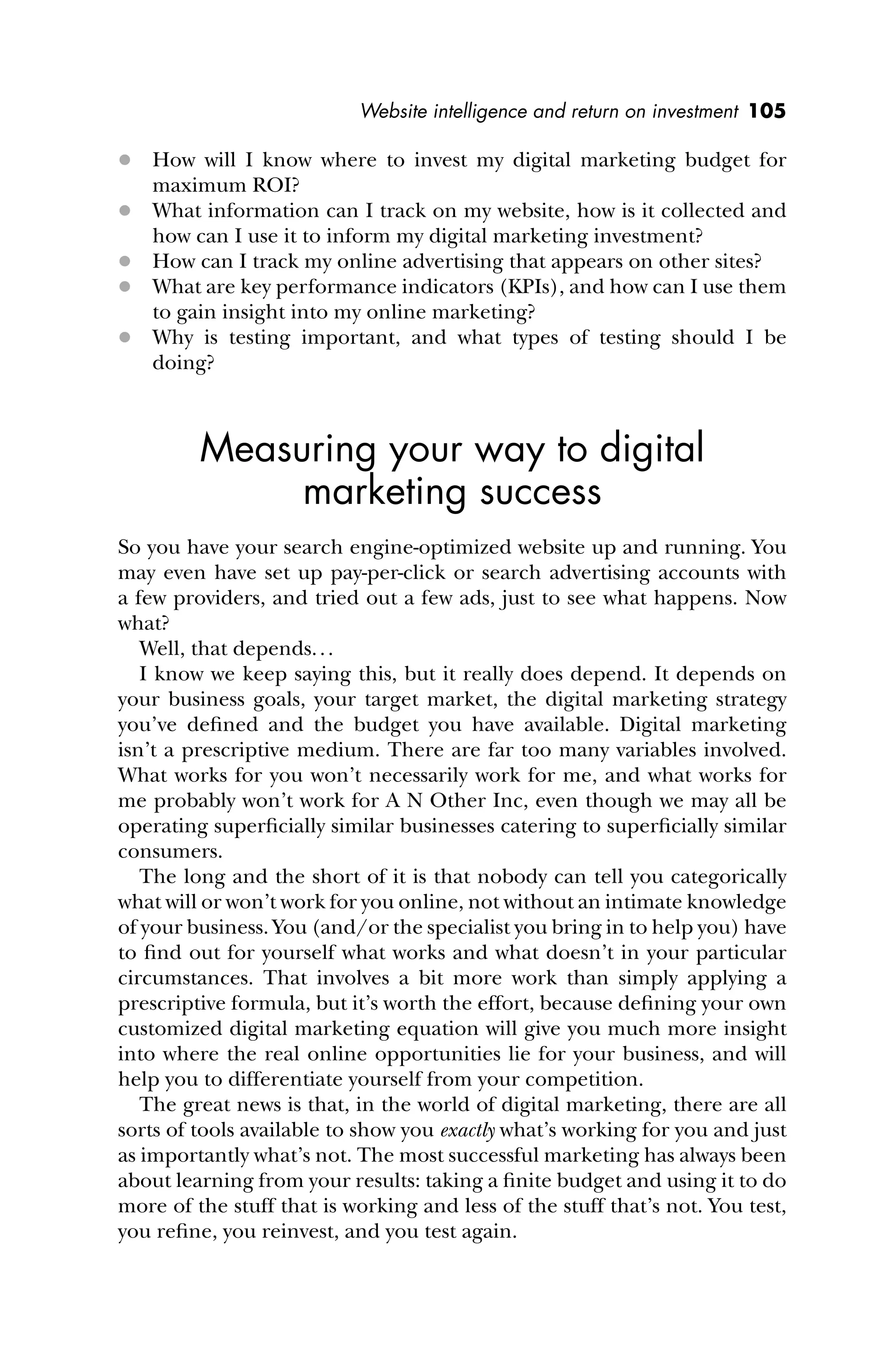 Website intelligence and return on investment 105
 How will I know where to invest my digital marketing budget for
maximum ROI?
 What information can I track on my website, how is it collected and
how can I use it to inform my digital marketing investment?
 How can I track my online advertising that appears on other sites?
 What are key performance indicators (KPIs), and how can I use them
to gain insight into my online marketing?
 Why is testing important, and what types of testing should I be
doing?
Measuring your way to digital
marketing success
So you have your search engine-optimized website up and running. You
may even have set up pay-per-click or search advertising accounts with
a few providers, and tried out a few ads, just to see what happens. Now
what?
Well, that depends...
I know we keep saying this, but it really does depend. It depends on
your business goals, your target market, the digital marketing strategy
you’ve deﬁned and the budget you have available. Digital marketing
isn’t a prescriptive medium. There are far too many variables involved.
What works for you won’t necessarily work for me, and what works for
me probably won’t work for A N Other Inc, even though we may all be
operating superﬁcially similar businesses catering to superﬁcially similar
consumers.
The long and the short of it is that nobody can tell you categorically
what will or won’t work for you online, not without an intimate knowledge
of your business. You (and/or the specialist you bring in to help you) have
to ﬁnd out for yourself what works and what doesn’t in your particular
circumstances. That involves a bit more work than simply applying a
prescriptive formula, but it’s worth the effort, because deﬁning your own
customized digital marketing equation will give you much more insight
into where the real online opportunities lie for your business, and will
help you to differentiate yourself from your competition.
The great news is that, in the world of digital marketing, there are all
sorts of tools available to show you exactly what’s working for you and just
as importantly what’s not. The most successful marketing has always been
about learning from your results: taking a ﬁnite budget and using it to do
more of the stuff that is working and less of the stuff that’s not. You test,
you reﬁne, you reinvest, and you test again.
 