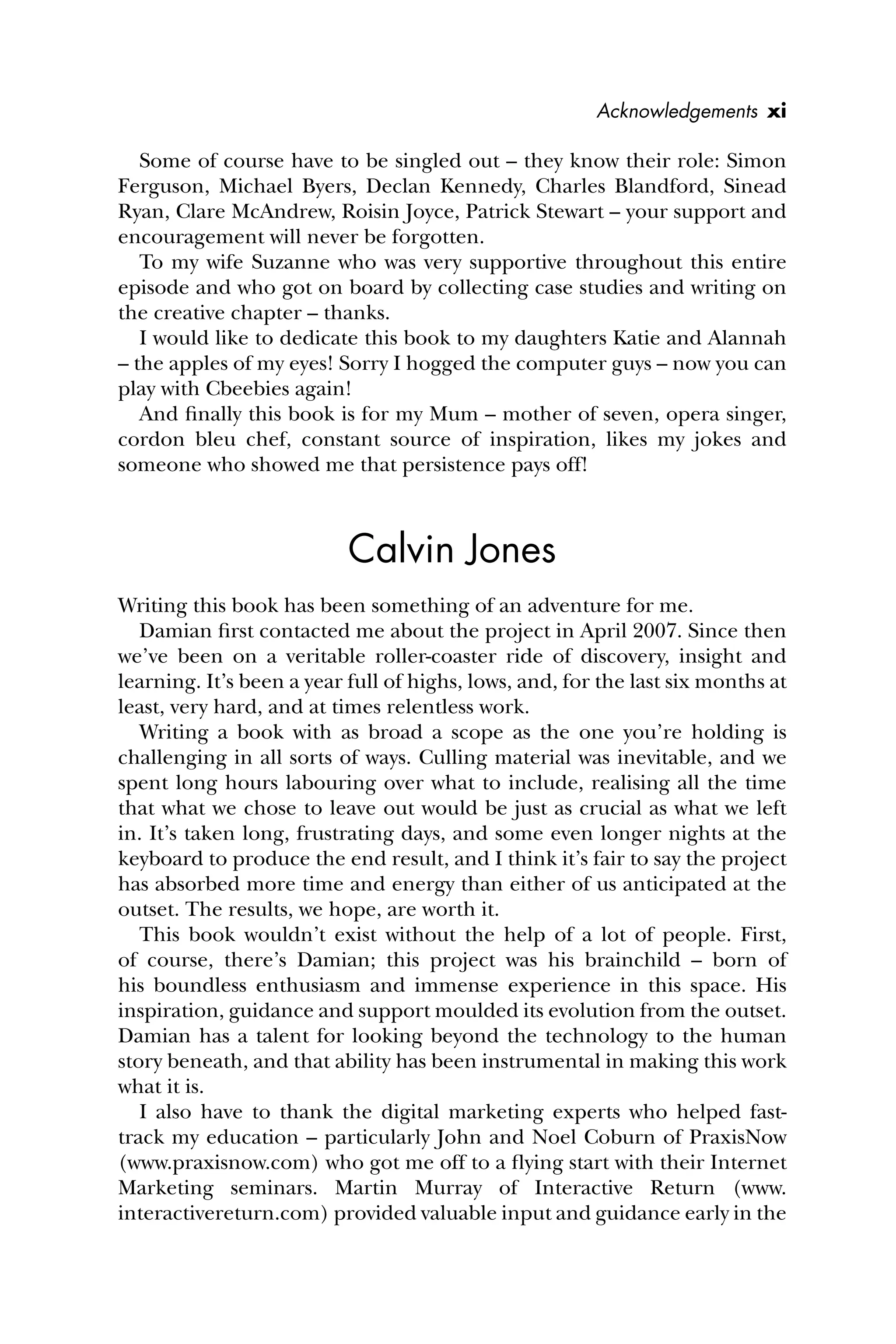 Some of course have to be singled out – they know their role: Simon
Ferguson, Michael Byers, Declan Kennedy, Charles Blandford, Sinead
Ryan, Clare McAndrew, Roisin Joyce, Patrick Stewart – your support and
encouragement will never be forgotten.
To my wife Suzanne who was very supportive throughout this entire
episode and who got on board by collecting case studies and writing on
the creative chapter – thanks.
I would like to dedicate this book to my daughters Katie and Alannah
– the apples of my eyes! Sorry I hogged the computer guys – now you can
play with Cbeebies again!
And ﬁnally this book is for my Mum – mother of seven, opera singer,
cordon bleu chef, constant source of inspiration, likes my jokes and
someone who showed me that persistence pays off!
Calvin Jones
Writing this book has been something of an adventure for me.
Damian ﬁrst contacted me about the project in April 2007. Since then
we’ve been on a veritable roller-coaster ride of discovery, insight and
learning. It’s been a year full of highs, lows, and, for the last six months at
least, very hard, and at times relentless work.
Writing a book with as broad a scope as the one you’re holding is
challenging in all sorts of ways. Culling material was inevitable, and we
spent long hours labouring over what to include, realising all the time
that what we chose to leave out would be just as crucial as what we left
in. It’s taken long, frustrating days, and some even longer nights at the
keyboard to produce the end result, and I think it’s fair to say the project
has absorbed more time and energy than either of us anticipated at the
outset. The results, we hope, are worth it.
This book wouldn’t exist without the help of a lot of people. First,
of course, there’s Damian; this project was his brainchild – born of
his boundless enthusiasm and immense experience in this space. His
inspiration, guidance and support moulded its evolution from the outset.
Damian has a talent for looking beyond the technology to the human
story beneath, and that ability has been instrumental in making this work
what it is.
I also have to thank the digital marketing experts who helped fast-
track my education – particularly John and Noel Coburn of PraxisNow
(www.praxisnow.com) who got me off to a ﬂying start with their Internet
Marketing seminars. Martin Murray of Interactive Return (www.
interactivereturn.com) provided valuable input and guidance early in the
Acknowledgements xi
 
