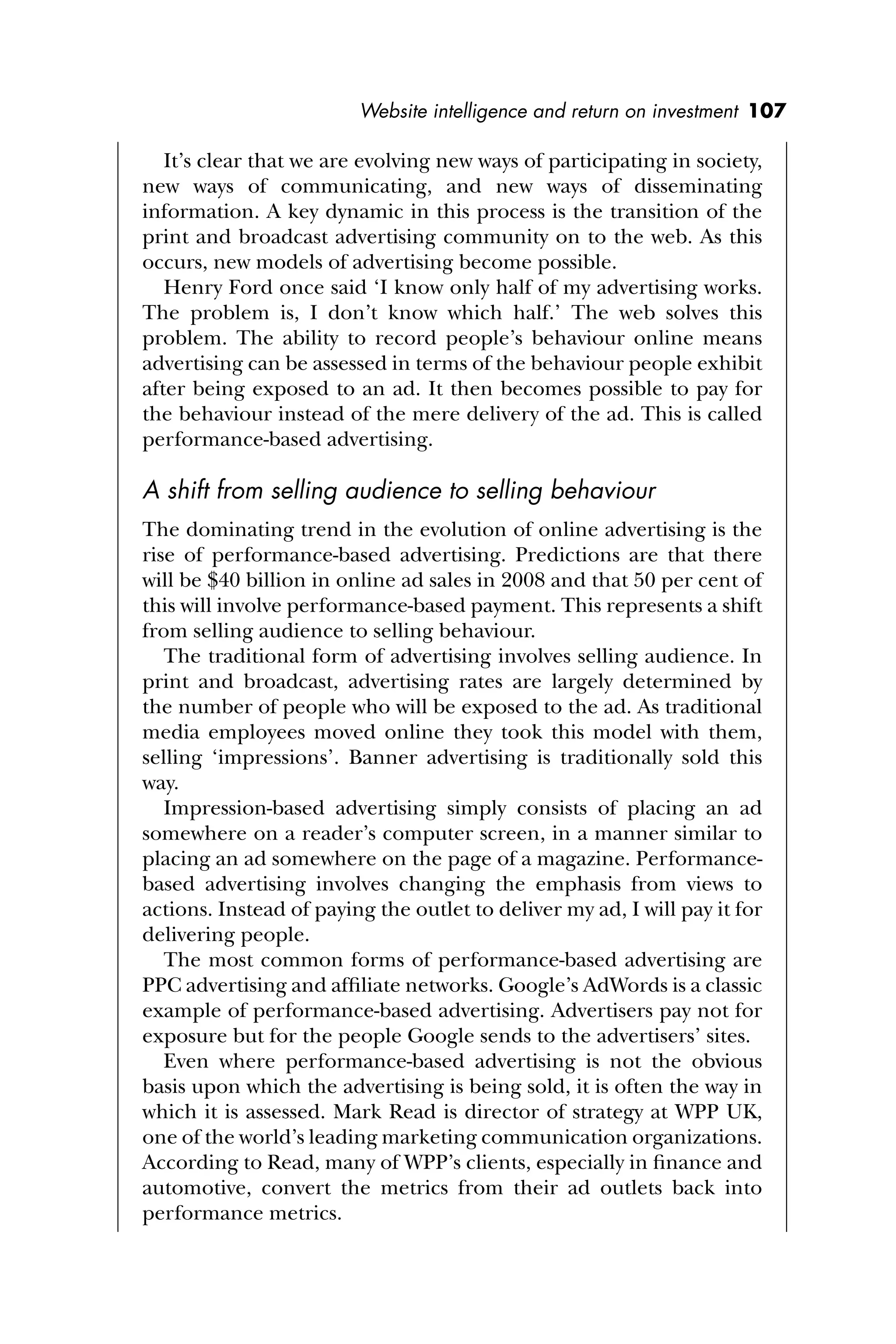 Website intelligence and return on investment 107
It’s clear that we are evolving new ways of participating in society,
new ways of communicating, and new ways of disseminating
information. A key dynamic in this process is the transition of the
print and broadcast advertising community on to the web. As this
occurs, new models of advertising become possible.
Henry Ford once said ‘I know only half of my advertising works.
The problem is, I don’t know which half.’ The web solves this
problem. The ability to record people’s behaviour online means
advertising can be assessed in terms of the behaviour people exhibit
after being exposed to an ad. It then becomes possible to pay for
the behaviour instead of the mere delivery of the ad. This is called
performance-based advertising.
A shift from selling audience to selling behaviour
The dominating trend in the evolution of online advertising is the
rise of performance-based advertising. Predictions are that there
will be $40 billion in online ad sales in 2008 and that 50 per cent of
this will involve performance-based payment. This represents a shift
from selling audience to selling behaviour.
The traditional form of advertising involves selling audience. In
print and broadcast, advertising rates are largely determined by
the number of people who will be exposed to the ad. As traditional
media employees moved online they took this model with them,
selling ‘impressions’. Banner advertising is traditionally sold this
way.
Impression-based advertising simply consists of placing an ad
somewhere on a reader’s computer screen, in a manner similar to
placing an ad somewhere on the page of a magazine. Performance-
based advertising involves changing the emphasis from views to
actions. Instead of paying the outlet to deliver my ad, I will pay it for
delivering people.
The most common forms of performance-based advertising are
PPC advertising and afﬁliate networks. Google’s AdWords is a classic
example of performance-based advertising. Advertisers pay not for
exposure but for the people Google sends to the advertisers’ sites.
Even where performance-based advertising is not the obvious
basis upon which the advertising is being sold, it is often the way in
which it is assessed. Mark Read is director of strategy at WPP UK,
one of the world’s leading marketing communication organizations.
According to Read, many of WPP’s clients, especially in ﬁnance and
automotive, convert the metrics from their ad outlets back into
performance metrics.
 