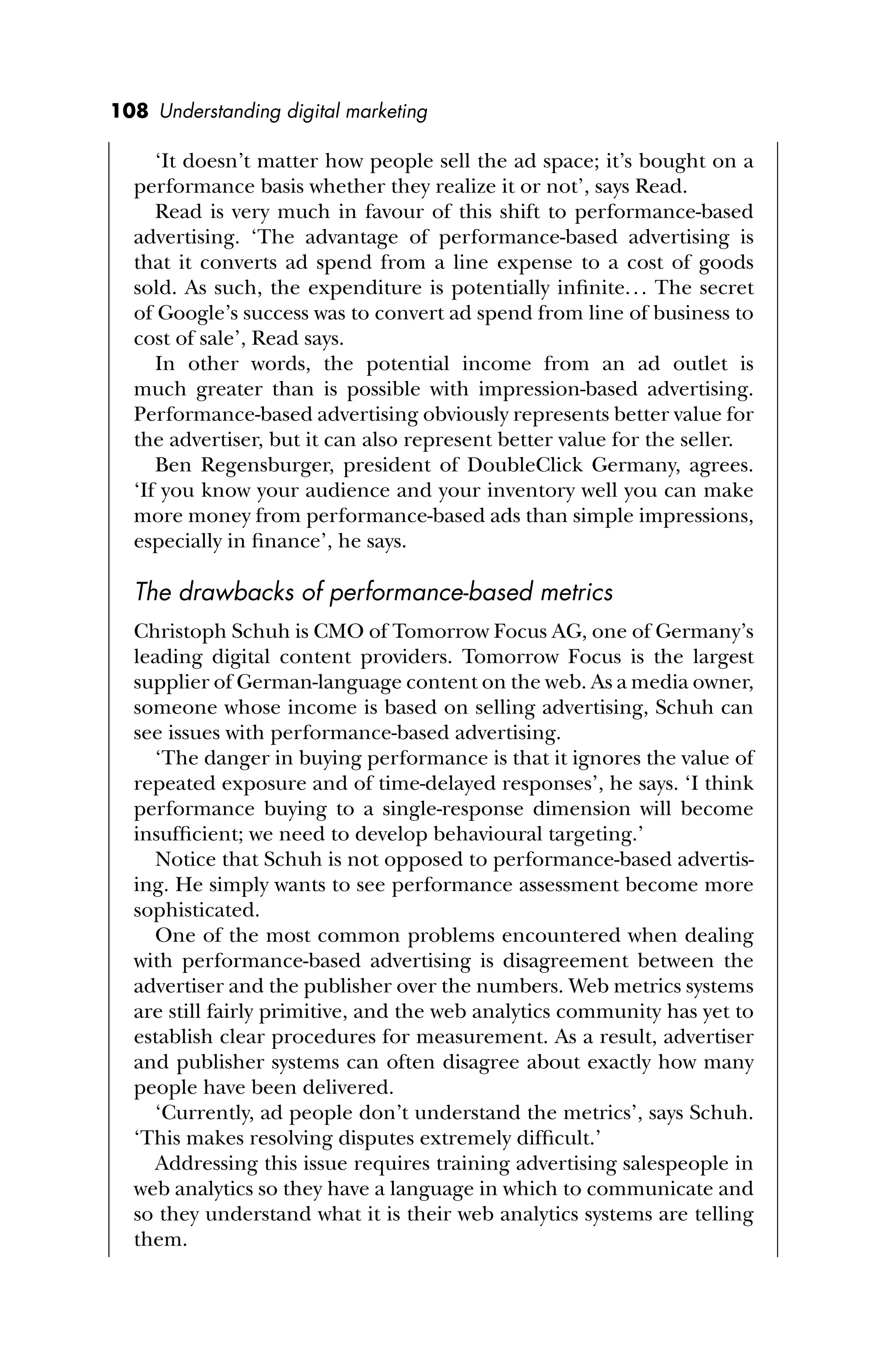 108 Understanding digital marketing
‘It doesn’t matter how people sell the ad space; it’s bought on a
performance basis whether they realize it or not’, says Read.
Read is very much in favour of this shift to performance-based
advertising. ‘The advantage of performance-based advertising is
that it converts ad spend from a line expense to a cost of goods
sold. As such, the expenditure is potentially inﬁnite... The secret
of Google’s success was to convert ad spend from line of business to
cost of sale’, Read says.
In other words, the potential income from an ad outlet is
much greater than is possible with impression-based advertising.
Performance-based advertising obviously represents better value for
the advertiser, but it can also represent better value for the seller.
Ben Regensburger, president of DoubleClick Germany, agrees.
‘If you know your audience and your inventory well you can make
more money from performance-based ads than simple impressions,
especially in ﬁnance’, he says.
The drawbacks of performance-based metrics
Christoph Schuh is CMO of Tomorrow Focus AG, one of Germany’s
leading digital content providers. Tomorrow Focus is the largest
supplier of German-language content on the web. As a media owner,
someone whose income is based on selling advertising, Schuh can
see issues with performance-based advertising.
‘The danger in buying performance is that it ignores the value of
repeated exposure and of time-delayed responses’, he says. ‘I think
performance buying to a single-response dimension will become
insufﬁcient; we need to develop behavioural targeting.’
Notice that Schuh is not opposed to performance-based advertis-
ing. He simply wants to see performance assessment become more
sophisticated.
One of the most common problems encountered when dealing
with performance-based advertising is disagreement between the
advertiser and the publisher over the numbers. Web metrics systems
are still fairly primitive, and the web analytics community has yet to
establish clear procedures for measurement. As a result, advertiser
and publisher systems can often disagree about exactly how many
people have been delivered.
‘Currently, ad people don’t understand the metrics’, says Schuh.
‘This makes resolving disputes extremely difﬁcult.’
Addressing this issue requires training advertising salespeople in
web analytics so they have a language in which to communicate and
so they understand what it is their web analytics systems are telling
them.
 
