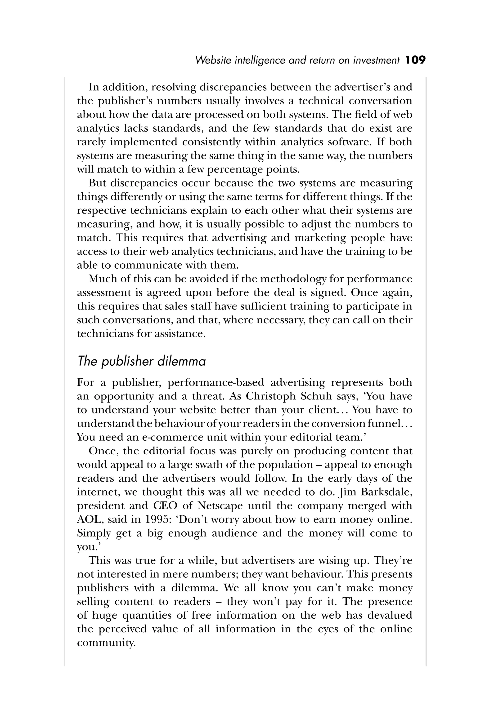 Website intelligence and return on investment 109
In addition, resolving discrepancies between the advertiser’s and
the publisher’s numbers usually involves a technical conversation
about how the data are processed on both systems. The ﬁeld of web
analytics lacks standards, and the few standards that do exist are
rarely implemented consistently within analytics software. If both
systems are measuring the same thing in the same way, the numbers
will match to within a few percentage points.
But discrepancies occur because the two systems are measuring
things differently or using the same terms for different things. If the
respective technicians explain to each other what their systems are
measuring, and how, it is usually possible to adjust the numbers to
match. This requires that advertising and marketing people have
access to their web analytics technicians, and have the training to be
able to communicate with them.
Much of this can be avoided if the methodology for performance
assessment is agreed upon before the deal is signed. Once again,
this requires that sales staff have sufﬁcient training to participate in
such conversations, and that, where necessary, they can call on their
technicians for assistance.
The publisher dilemma
For a publisher, performance-based advertising represents both
an opportunity and a threat. As Christoph Schuh says, ‘You have
to understand your website better than your client... You have to
understandthebehaviourofyourreadersintheconversionfunnel...
You need an e-commerce unit within your editorial team.’
Once, the editorial focus was purely on producing content that
would appeal to a large swath of the population – appeal to enough
readers and the advertisers would follow. In the early days of the
internet, we thought this was all we needed to do. Jim Barksdale,
president and CEO of Netscape until the company merged with
AOL, said in 1995: ‘Don’t worry about how to earn money online.
Simply get a big enough audience and the money will come to
you.’
This was true for a while, but advertisers are wising up. They’re
not interested in mere numbers; they want behaviour. This presents
publishers with a dilemma. We all know you can’t make money
selling content to readers – they won’t pay for it. The presence
of huge quantities of free information on the web has devalued
the perceived value of all information in the eyes of the online
community.
 