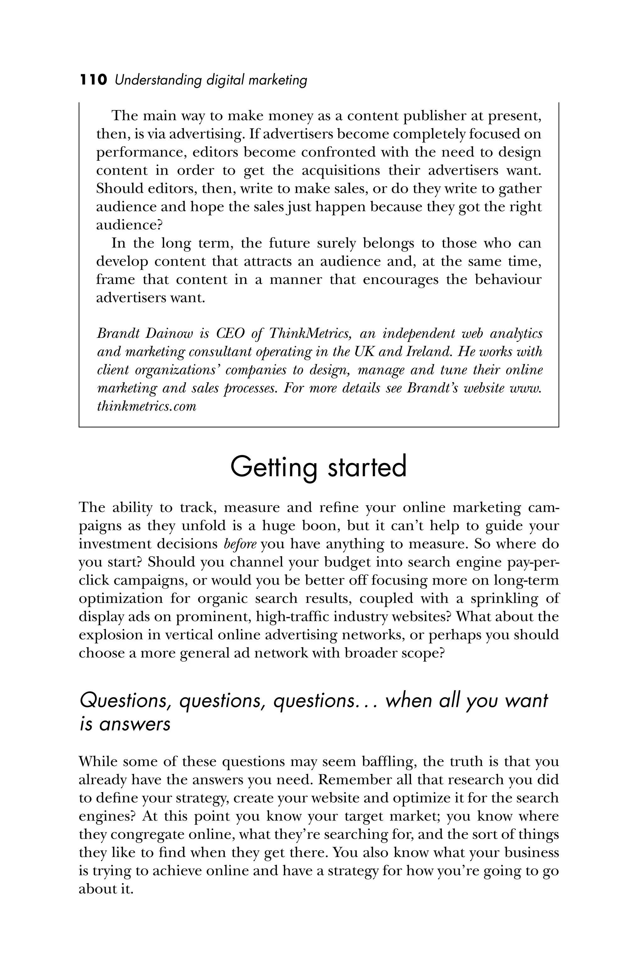 110 Understanding digital marketing
The main way to make money as a content publisher at present,
then, is via advertising. If advertisers become completely focused on
performance, editors become confronted with the need to design
content in order to get the acquisitions their advertisers want.
Should editors, then, write to make sales, or do they write to gather
audience and hope the sales just happen because they got the right
audience?
In the long term, the future surely belongs to those who can
develop content that attracts an audience and, at the same time,
frame that content in a manner that encourages the behaviour
advertisers want.
Brandt Dainow is CEO of ThinkMetrics, an independent web analytics
and marketing consultant operating in the UK and Ireland. He works with
client organizations’ companies to design, manage and tune their online
marketing and sales processes. For more details see Brandt’s website www.
thinkmetrics.com
Getting started
The ability to track, measure and reﬁne your online marketing cam-
paigns as they unfold is a huge boon, but it can’t help to guide your
investment decisions before you have anything to measure. So where do
you start? Should you channel your budget into search engine pay-per-
click campaigns, or would you be better off focusing more on long-term
optimization for organic search results, coupled with a sprinkling of
display ads on prominent, high-trafﬁc industry websites? What about the
explosion in vertical online advertising networks, or perhaps you should
choose a more general ad network with broader scope?
Questions, questions, questions... when all you want
is answers
While some of these questions may seem bafﬂing, the truth is that you
already have the answers you need. Remember all that research you did
to deﬁne your strategy, create your website and optimize it for the search
engines? At this point you know your target market; you know where
they congregate online, what they’re searching for, and the sort of things
they like to ﬁnd when they get there. You also know what your business
is trying to achieve online and have a strategy for how you’re going to go
about it.
 