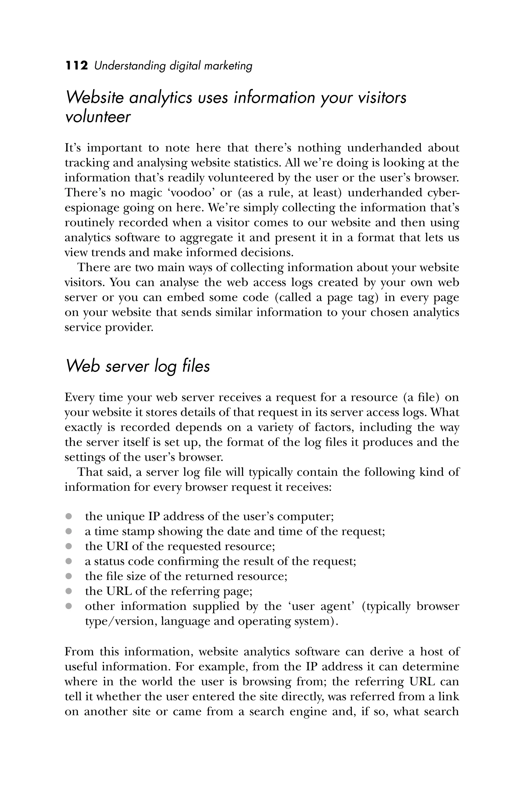 112 Understanding digital marketing
Website analytics uses information your visitors
volunteer
It’s important to note here that there’s nothing underhanded about
tracking and analysing website statistics. All we’re doing is looking at the
information that’s readily volunteered by the user or the user’s browser.
There’s no magic ‘voodoo’ or (as a rule, at least) underhanded cyber-
espionage going on here. We’re simply collecting the information that’s
routinely recorded when a visitor comes to our website and then using
analytics software to aggregate it and present it in a format that lets us
view trends and make informed decisions.
There are two main ways of collecting information about your website
visitors. You can analyse the web access logs created by your own web
server or you can embed some code (called a page tag) in every page
on your website that sends similar information to your chosen analytics
service provider.
Web server log ﬁles
Every time your web server receives a request for a resource (a ﬁle) on
your website it stores details of that request in its server access logs. What
exactly is recorded depends on a variety of factors, including the way
the server itself is set up, the format of the log ﬁles it produces and the
settings of the user’s browser.
That said, a server log ﬁle will typically contain the following kind of
information for every browser request it receives:
 the unique IP address of the user’s computer;
 a time stamp showing the date and time of the request;
 the URI of the requested resource;
 a status code conﬁrming the result of the request;
 the ﬁle size of the returned resource;
 the URL of the referring page;
 other information supplied by the ‘user agent’ (typically browser
type/version, language and operating system).
From this information, website analytics software can derive a host of
useful information. For example, from the IP address it can determine
where in the world the user is browsing from; the referring URL can
tell it whether the user entered the site directly, was referred from a link
on another site or came from a search engine and, if so, what search
 