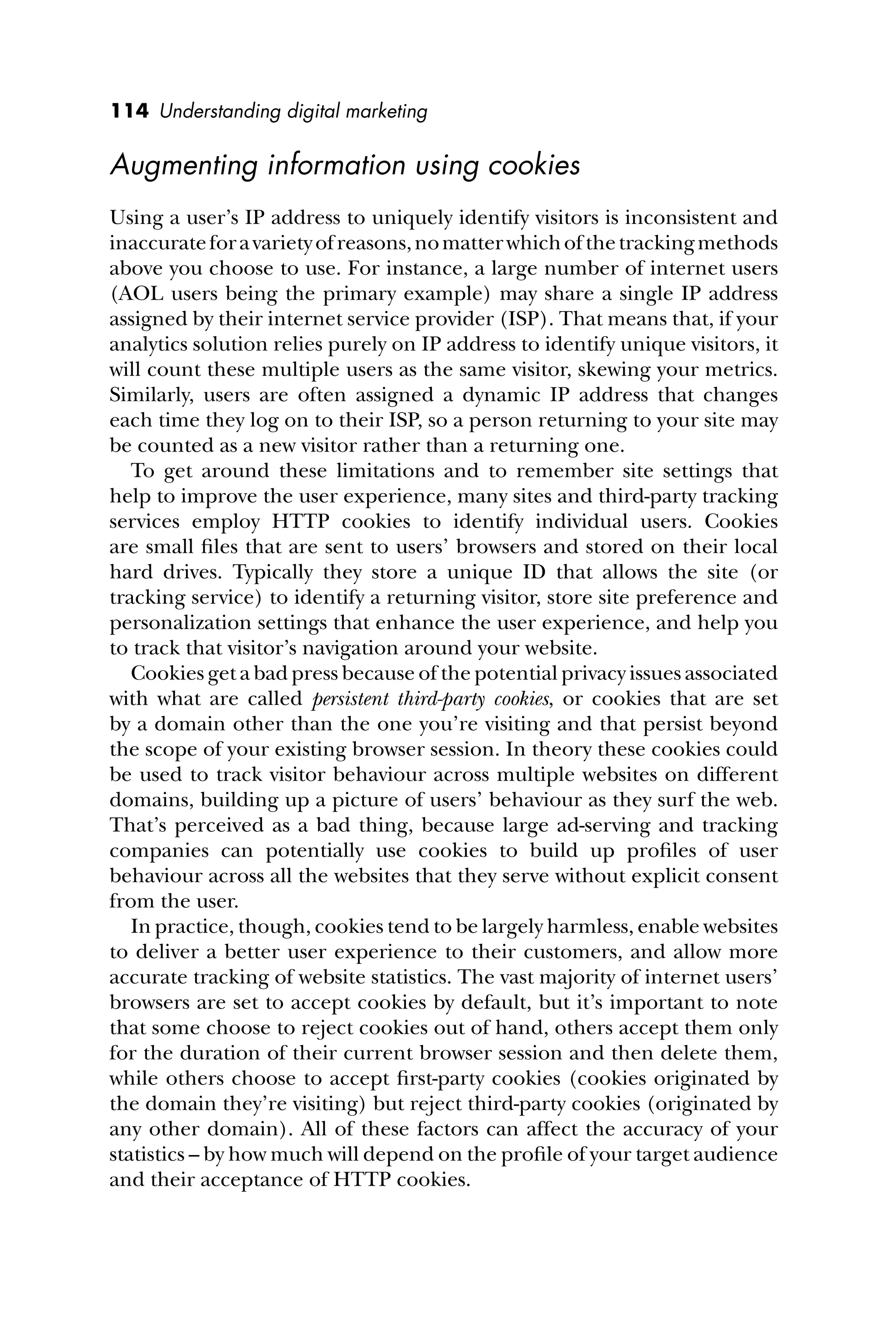 114 Understanding digital marketing
Augmenting information using cookies
Using a user’s IP address to uniquely identify visitors is inconsistent and
inaccurateforavarietyofreasons,nomatterwhichofthetrackingmethods
above you choose to use. For instance, a large number of internet users
(AOL users being the primary example) may share a single IP address
assigned by their internet service provider (ISP). That means that, if your
analytics solution relies purely on IP address to identify unique visitors, it
will count these multiple users as the same visitor, skewing your metrics.
Similarly, users are often assigned a dynamic IP address that changes
each time they log on to their ISP, so a person returning to your site may
be counted as a new visitor rather than a returning one.
To get around these limitations and to remember site settings that
help to improve the user experience, many sites and third-party tracking
services employ HTTP cookies to identify individual users. Cookies
are small ﬁles that are sent to users’ browsers and stored on their local
hard drives. Typically they store a unique ID that allows the site (or
tracking service) to identify a returning visitor, store site preference and
personalization settings that enhance the user experience, and help you
to track that visitor’s navigation around your website.
Cookies get a bad press because of the potential privacy issues associated
with what are called persistent third-party cookies, or cookies that are set
by a domain other than the one you’re visiting and that persist beyond
the scope of your existing browser session. In theory these cookies could
be used to track visitor behaviour across multiple websites on different
domains, building up a picture of users’ behaviour as they surf the web.
That’s perceived as a bad thing, because large ad-serving and tracking
companies can potentially use cookies to build up proﬁles of user
behaviour across all the websites that they serve without explicit consent
from the user.
In practice, though, cookies tend to be largely harmless, enable websites
to deliver a better user experience to their customers, and allow more
accurate tracking of website statistics. The vast majority of internet users’
browsers are set to accept cookies by default, but it’s important to note
that some choose to reject cookies out of hand, others accept them only
for the duration of their current browser session and then delete them,
while others choose to accept ﬁrst-party cookies (cookies originated by
the domain they’re visiting) but reject third-party cookies (originated by
any other domain). All of these factors can affect the accuracy of your
statistics – by how much will depend on the proﬁle of your target audience
and their acceptance of HTTP cookies.
 