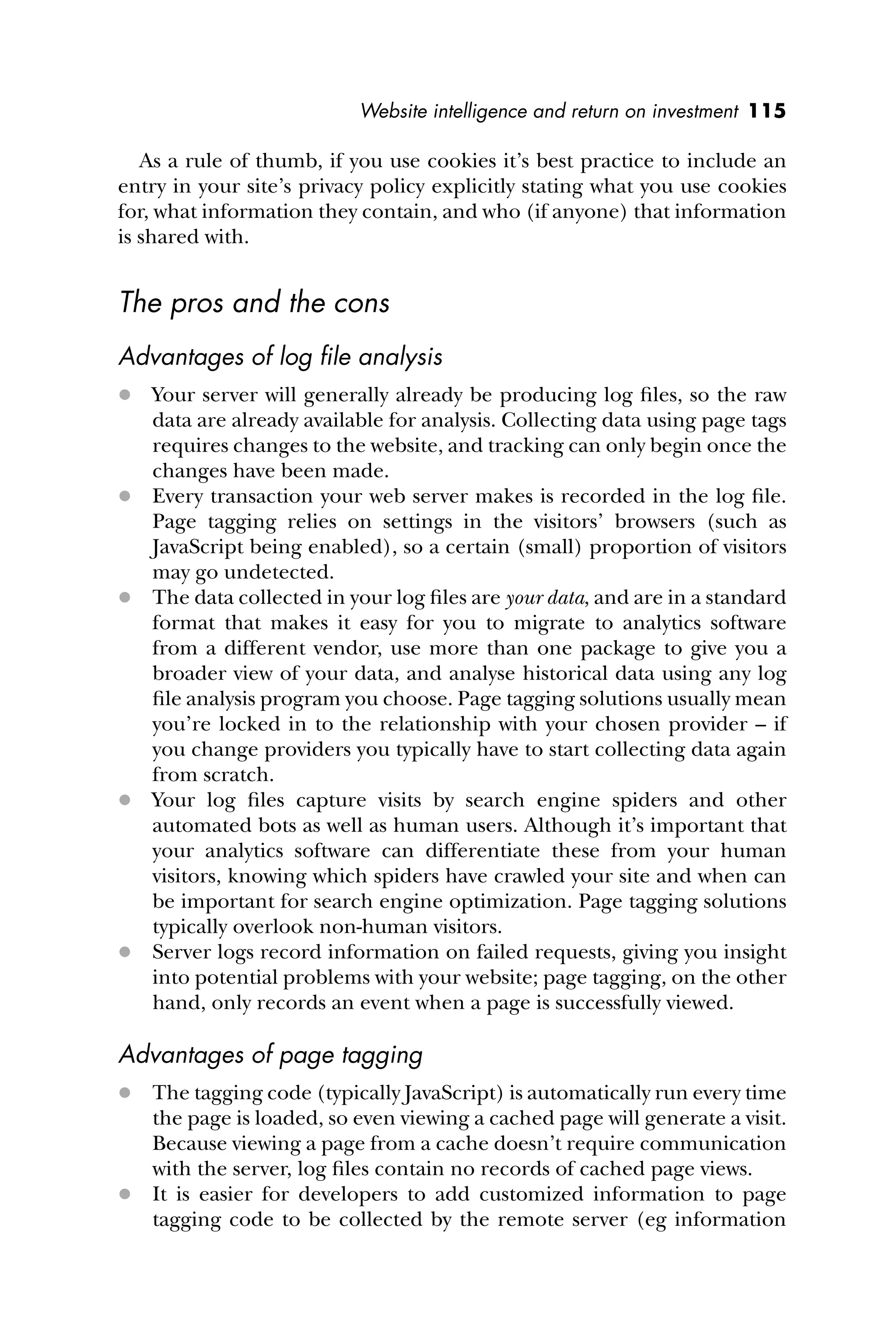 Website intelligence and return on investment 115
As a rule of thumb, if you use cookies it’s best practice to include an
entry in your site’s privacy policy explicitly stating what you use cookies
for, what information they contain, and who (if anyone) that information
is shared with.
The pros and the cons
Advantages of log ﬁle analysis
 Your server will generally already be producing log ﬁles, so the raw
data are already available for analysis. Collecting data using page tags
requires changes to the website, and tracking can only begin once the
changes have been made.
 Every transaction your web server makes is recorded in the log ﬁle.
Page tagging relies on settings in the visitors’ browsers (such as
JavaScript being enabled), so a certain (small) proportion of visitors
may go undetected.
 The data collected in your log ﬁles are your data, and are in a standard
format that makes it easy for you to migrate to analytics software
from a different vendor, use more than one package to give you a
broader view of your data, and analyse historical data using any log
ﬁle analysis program you choose. Page tagging solutions usually mean
you’re locked in to the relationship with your chosen provider – if
you change providers you typically have to start collecting data again
from scratch.
 Your log ﬁles capture visits by search engine spiders and other
automated bots as well as human users. Although it’s important that
your analytics software can differentiate these from your human
visitors, knowing which spiders have crawled your site and when can
be important for search engine optimization. Page tagging solutions
typically overlook non-human visitors.
 Server logs record information on failed requests, giving you insight
into potential problems with your website; page tagging, on the other
hand, only records an event when a page is successfully viewed.
Advantages of page tagging
 The tagging code (typically JavaScript) is automatically run every time
the page is loaded, so even viewing a cached page will generate a visit.
Because viewing a page from a cache doesn’t require communication
with the server, log ﬁles contain no records of cached page views.
 It is easier for developers to add customized information to page
tagging code to be collected by the remote server (eg information
 