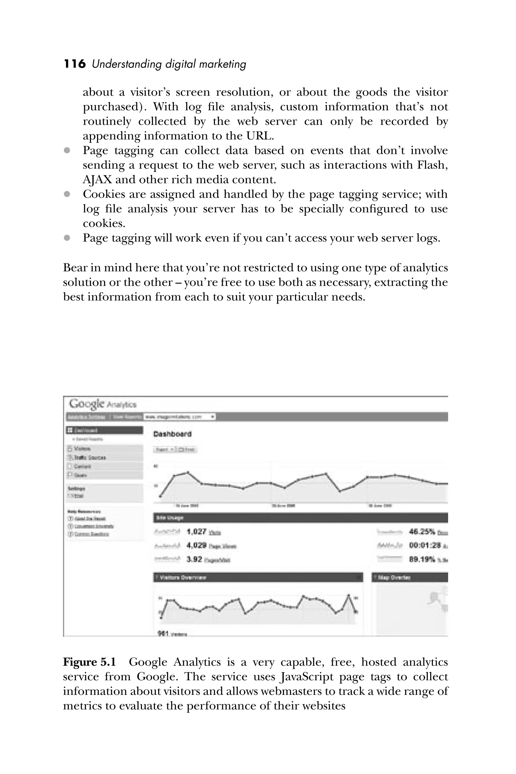 116 Understanding digital marketing
about a visitor’s screen resolution, or about the goods the visitor
purchased). With log ﬁle analysis, custom information that’s not
routinely collected by the web server can only be recorded by
appending information to the URL.
 Page tagging can collect data based on events that don’t involve
sending a request to the web server, such as interactions with Flash,
AJAX and other rich media content.
 Cookies are assigned and handled by the page tagging service; with
log ﬁle analysis your server has to be specially conﬁgured to use
cookies.
 Page tagging will work even if you can’t access your web server logs.
Bear in mind here that you’re not restricted to using one type of analytics
solution or the other – you’re free to use both as necessary, extracting the
best information from each to suit your particular needs.
Figure 5.1 Google Analytics is a very capable, free, hosted analytics
service from Google. The service uses JavaScript page tags to collect
information about visitors and allows webmasters to track a wide range of
metrics to evaluate the performance of their websites
 
